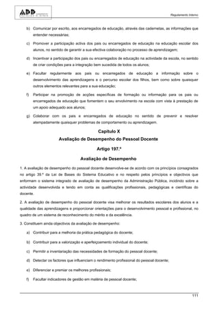 Regulamento Interno



   b) Comunicar por escrito, aos encarregados de educação, através das cadernetas, as informações que
        entender necessárias;

   c) Promover a participação activa dos pais ou encarregados de educação na educação escolar dos
        alunos, no sentido de garantir a sua efectiva colaboração no processo de aprendizagem;

   d) Incentivar a participação dos pais ou encarregados de educação na actividade da escola, no sentido
        de criar condições para a integração bem sucedida de todos os alunos;

   e) Facultar regularmente aos pais ou encarregados de educação a informação sobre o
        desenvolvimento das aprendizagens e o percurso escolar dos filhos, bem como sobre quaisquer
        outros elementos relevantes para a sua educação;

   f)   Participar na promoção de acções específicas de formação ou informação para os pais ou
        encarregados de educação que fomentem o seu envolvimento na escola com vista à prestação de
        um apoio adequado aos alunos;

   g) Colaborar com os pais e encarregados de educação no sentido de prevenir e resolver
        atempadamente quaisquer problemas de comportamento ou aprendizagem.

                                              Capítulo X
                       Avaliação de Desempenho do Pessoal Docente

                                             Artigo 197.º

                                    Avaliação de Desempenho

1. A avaliação de desempenho do pessoal docente desenvolve-se de acordo com os princípios consagrados
no artigo 39.º da Lei de Bases do Sistema Educativo e no respeito pelos princípios e objectivos que
enformam o sistema integrado de avaliação de desempenho da Administração Pública, incidindo sobre a
actividade desenvolvida e tendo em conta as qualificações profissionais, pedagógicas e científicas do
docente.

2. A avaliação de desempenho do pessoal docente visa melhorar os resultados escolares dos alunos e a
qualidade das aprendizagens e proporcionar orientações para o desenvolvimento pessoal e profissional, no
quadro de um sistema de reconhecimento do mérito e da excelência.

3. Constituem ainda objectivos da avaliação de desempenho:

   a) Contribuir para a melhoria da prática pedagógica do docente;

   b) Contribuir para a valorização e aperfeiçoamento individual do docente;

   c) Permitir a inventariação das necessidades de formação do pessoal docente;

   d) Detectar os factores que influenciam o rendimento profissional do pessoal docente;

   e) Diferenciar e premiar os melhores profissionais;

   f)   Facultar indicadores de gestão em matéria de pessoal docente;



                                                                                                         111
 