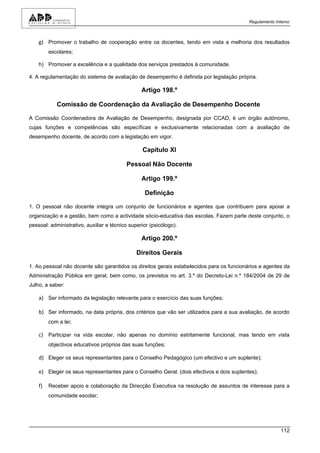 Regulamento Interno



    g) Promover o trabalho de cooperação entre os docentes, tendo em vista a melhoria dos resultados
         escolares;

    h) Promover a excelência e a qualidade dos serviços prestados à comunidade.

4. A regulamentação do sistema de avaliação de desempenho é definida por legislação própria.

                                                 Artigo 198.º

            Comissão de Coordenação da Avaliação de Desempenho Docente

A Comissão Coordenadora de Avaliação de Desempenho, designada por CCAD, é um órgão autónomo,
cujas funções e competências são específicas e exclusivamente relacionadas com a avaliação de
desempenho docente, de acordo com a legislação em vigor.

                                                 Capítulo XI

                                          Pessoal Não Docente

                                                 Artigo 199.º

                                                  Definição

1. O pessoal não docente integra um conjunto de funcionários e agentes que contribuem para apoiar a
organização e a gestão, bem como a actividade sócio-educativa das escolas. Fazem parte deste conjunto, o
pessoal: administrativo, auxiliar e técnico superior (psicólogo).

                                                 Artigo 200.º

                                               Direitos Gerais

1. Ao pessoal não docente são garantidos os direitos gerais estabelecidos para os funcionários e agentes da
Administração Pública em geral, bem como, os previstos no art. 3.º do Decreto-Lei n.º 184/2004 de 29 de
Julho, a saber:

    a) Ser informado da legislação relevante para o exercício das suas funções;

    b) Ser informado, na data própria, dos critérios que vão ser utilizados para a sua avaliação, de acordo
         com a lei;

    c) Participar na vida escolar, não apenas no domínio estritamente funcional, mas tendo em vista
         objectivos educativos próprios das suas funções;

    d) Eleger os seus representantes para o Conselho Pedagógico (um efectivo e um suplente);

    e) Eleger os seus representantes para o Conselho Geral. (dois efectivos e dois suplentes);

    f)   Receber apoio e colaboração da Direcção Executiva na resolução de assuntos de interesse para a
         comunidade escolar;




                                                                                                        112
 