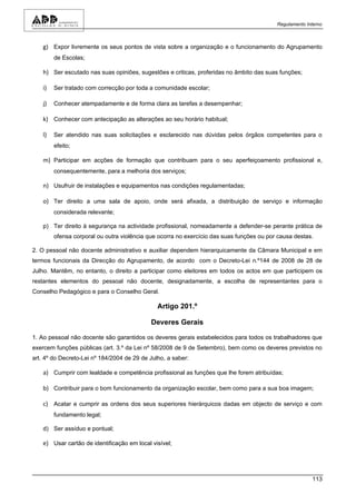 Regulamento Interno



    g) Expor livremente os seus pontos de vista sobre a organização e o funcionamento do Agrupamento
         de Escolas;

    h) Ser escutado nas suas opiniões, sugestões e criticas, proferidas no âmbito das suas funções;

    i)   Ser tratado com correcção por toda a comunidade escolar;

    j)   Conhecer atempadamente e de forma clara as tarefas a desempenhar;

    k) Conhecer com antecipação as alterações ao seu horário habitual;

    l)   Ser atendido nas suas solicitações e esclarecido nas dúvidas pelos órgãos competentes para o
         efeito;

    m) Participar em acções de formação que contribuam para o seu aperfeiçoamento profissional e,
         consequentemente, para a melhoria dos serviços;

    n) Usufruir de instalações e equipamentos nas condições regulamentadas;

    o) Ter direito a uma sala de apoio, onde será afixada, a distribuição de serviço e informação
         considerada relevante;

    p) Ter direito à segurança na actividade profissional, nomeadamente a defender-se perante prática de
         ofensa corporal ou outra violência que ocorra no exercício das suas funções ou por causa destas.

2. O pessoal não docente administrativo e auxiliar dependem hierarquicamente da Câmara Municipal e em
termos funcionais da Direcção do Agrupamento, de acordo com o Decreto-Lei n.º144 de 2008 de 28 de
Julho. Mantêm, no entanto, o direito a participar como eleitores em todos os actos em que participem os
restantes elementos do pessoal não docente, designadamente, a escolha de representantes para o
Conselho Pedagógico e para o Conselho Geral.

                                               Artigo 201.º

                                             Deveres Gerais

1. Ao pessoal não docente são garantidos os deveres gerais estabelecidos para todos os trabalhadores que
exercem funções públicas (art. 3.º da Lei nº 58/2008 de 9 de Setembro), bem como os deveres previstos no
art. 4º do Decreto-Lei nº 184/2004 de 29 de Julho, a saber:

    a) Cumprir com lealdade e competência profissional as funções que lhe forem atribuídas;

    b) Contribuir para o bom funcionamento da organização escolar, bem como para a sua boa imagem;

    c) Acatar e cumprir as ordens dos seus superiores hierárquicos dadas em objecto de serviço e com
         fundamento legal;

    d) Ser assíduo e pontual;

    e) Usar cartão de identificação em local visível;




                                                                                                         113
 