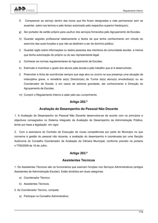 Regulamento Interno



   f)    Comparecer ao serviço dentro das horas que lhe foram designadas e nele permanecer sem se
        ausentar, salvo nos termos e pelo tempo autorizado pelo respectivo superior hierárquico;

   g) Ser portador de cartão próprio para usufruir dos serviços fornecidos pelo Agrupamento de Escolas;

   h) Guardar segredo profissional relativamente a factos de que tenha conhecimento em virtude do
        exercício das suas funções e que não se destinem a ser de domínio público;

   i)   Guardar sigilo sobre informações ou dados pessoais dos membros da comunidade escolar, a menos
        que tenha autorização do próprio ou do seu representante legal;

   j)   Conhecer as normas regulamentares do Agrupamento de Escolas;

   k) Estimular e incentivar o gosto dos alunos pela escola e pelo trabalho que aí é desenvolvido.

   l)   Preencher a ficha de ocorrências sempre que seja alvo ou ocorra na sua presença uma situação de
        indisciplina grave, e remetê-la ao(s) Director(es) de Turma do(s) aluno(s) envolvidos(s) ou ao
        Coordenador de Escola, e em casos de extrema gravidade, dar conhecimento à Direcção do
        Agrupamento de Escolas;

   m) Cumprir o Regulamento Interno e zelar pelo seu cumprimento.

                                               Artigo 202.º

                     Avaliação do Desempenho do Pessoal Não Docente

1. A Avaliação de Desempenho do Pessoal Não Docente desenvolve-se de acordo com os princípios e
objectivos consagrados no Sistema Integrado da Avaliação de Desempenho da Administração Pública,
tendo por base a legislação em vigor.

2. Com a assinatura do Contrato de Execução de novas competências por parte do Municipio no que
concerne à gestão do pessoal não docente, a avaliação do desempenho é coordenada por uma Secção
Autónoma do Conselho Coordenador de Avaliação da Câmara Municipal, conforme previsto na portaria
n.º759/2009 de 16 de Julho.

                                               Artigo 203.º

                                        Assistentes Técnicos

1. Os Assistentes Técnicos são os funcionários que exercem funções nos Serviços Administrativos (antigos
Assistentes de Administração Escolar). Estão divididos em duas categorias:

   a) Coordenador Técnico;

   b) Assistentes Técnicos.

2. Ao Coordenador Técnico, compete:

   a) Participar no Conselho Administrativo;




                                                                                                         114
 