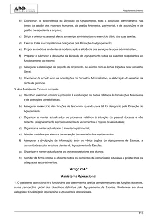 Regulamento Interno



   b) Coordenar, na dependência da Direcção do Agrupamento, toda a actividade administrativa nas
        áreas da gestão dos recursos humanos, da gestão financeira, patrimonial, e de aquisições e da
        gestão do expediente e arquivo;

   c) Dirigir e orientar o pessoal afecto ao serviço administrativo no exercício diário das suas tarefas;

   d) Exercer todas as competências delegadas pela Direcção do Agrupamento;

   e) Propor as medidas tendentes à modernização e eficiência dos serviços de apoio administrativo;

   f)   Preparar e submeter a despacho da Direcção do Agrupamento todos os assuntos respeitantes ao
        funcionamento do mesmo;

   g) Assegurar a elaboração do projecto de orçamento, de acordo com as linhas traçadas pelo Conselho
        Geral;

   h) Coordenar de acordo com as orientações do Conselho Administrativo, a elaboração do relatório da
        conta de gerência.

3. Aos Assistentes Técnicos compete:

   a) Recolher, examinar, conferir e proceder à escrituração de dados relativos às transacções financeiras
        e de operações contabilísticas;

   b) Assegurar o exercício das funções de tesoureiro, quando para tal for designado pela Direcção do
        Agrupamento;

   c) Organizar e manter actualizados os processos relativos à situação do pessoal docente e não
        docente, designadamente o processamento de vencimentos e registo de assiduidade;

   d) Organizar e manter actualizado o inventário patrimonial;

   e) Adoptar medidas que visem a conservação do material e dos equipamentos;

   f)   Assegurar a divulgação de informação entre os vários órgãos do Agrupamento de Escolas, a
        comunidade escolar e outros utentes do Agrupamento de Escolas;

   g) Organizar e manter actualizados os processos relativos aos alunos;

   h) Atender de forma cordial e eficiente todos os elementos da comunidade educativa e prestar-lhes os
        adequados esclarecimentos.

                                               Artigo 204.º

                                          Assistente Operacional

1. O assistente operacional é o funcionário que desempenha tarefas complementares das funções docentes,
numa perspectiva global dos objectivos definidos pelo Agrupamento de Escolas. Dividem-se em duas
categorias: Encarregado Operacional e Assistentes Operacionais.




                                                                                                            115
 