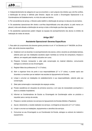 Regulamento Interno



2. Independentemente da categoria em que se encontrem, e sem prejuízo dos direitos que a lei lhe confere,
a distribuição de serviço é definida pelo Director, depois de ouvido o Encarregado Operacional e os
Coordenadores de Estabelecimento, no inicio da cada ano lectivo.

3. Por conveniência de serviço, o Director pode redefinir a distribuição de serviço no decurso do ano lectivo.

4. Os assistentes operacionais têm direito a ser-lhes disponibilizada uma sala própria, ou pelo menos um
placard, onde será afixada a distribuição de serviço e toda a informação que lhes diga respeito.

5. Os assistentes operacionais podem integrar as equipas de acompanhamento dos alunos no âmbito da
realização de visitas de estudo.

                                                      Artigo 205.º

                           Assistente Operacional- Deveres Específicos

1. Para além do cumprimento dos deveres gerais previstos no art. 4.º do Decreto-Lei nº 184/2004, de 29 de
Julho, são ainda deveres específicos:

    a) Colaborar com os docentes no acompanhamento dos alunos, entre e durante as actividades lectivas,
         zelando para que nas instalações escolares sejam mantidas as normas de compostura, limpeza e
         silêncio, em respeito pelo trabalho educativo em curso;

    b) Preparar, fornecer, transportar e zelar pela conservação do material didáctico, comunicando
         estragos ou extravios ao seu Encarregado;

    c) Registar faltas dos professores (2.º e 3.ºciclos);

    d) Abrir e organizar livros de ponto à sua responsabilidade (2.º e 3.º ciclos), e prestar apoio aos
         docentes e a reuniões que se realizem nas escolas do Agrupamento de Escolas;

    e) Limpar e arrumar as instalações do estabelecimento à sua responsabilidade, zelando pela sua
         conservação;

    f)   Zelar pela conservação e manutenção dos espaços verdes;

    g) Prestar assistência em situações de primeiros socorros, e em caso de necessidade acompanhar o
         aluno a unidades hospitalares;

    h) Informar os Coordenadores de Escola ou Encarregado de Coordenação sobre os produtos a
         requisitar para o serviço de escola;

    i)   Preparar e vender produtos nos serviços do Agrupamento de Escolas (Bufete e Papelaria);

    j)   Apurar, diariamente, a receita realizada nos serviços, e entregá-la ao tesoureiro (2.º e 3.º ciclos);

    k) Limpar e arrumar as instalações, equipamentos e utensílios dos serviços;

    l)   Comunicar ao seu Encarregado ou ao Coordenador de Escola, estragos ou extravio de material e
         equipamento;




                                                                                                                 116
 