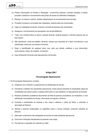 Regulamento Interno



   m) Prestar informações na Portaria e Recepção - encaminhar pessoas, controlar entradas e saídas,
        proceder à abertura e encerramento das portas de acesso às diferentes instalações;

   n) Efectuar, no interior e exterior, tarefas indispensáveis ao funcionamento dos serviços;

   o) Proceder à limpeza e arrumação das instalações, zelando pela sua conservação;

   p) Vigiar as instalações da escola, evitando a entrada de pessoas não autorizadas;

   q) Assegurar o funcionamento da reprografia e da central telefónica;

   r)   Tratar com cortesia todos os alunos, pessoal docente, restante pessoal, e demais pessoas que se
        lhes dirijam;

   s) Não abandonar o local de trabalho, devendo, sempre que necessite de o fazer, providenciar a sua
        substituição, ainda que, por breves momentos;

   t)   Exigir a identificação de qualquer aluno que, pela sua atitude, justifique a sua intervenção,
        comunicando o facto, de imediato, ao Director;

   u) Usar fardamento fornecido pelo Agrupamento de Escolas.




                                                  Artigo 206.º

                                     Encarregado Operacional

1. Ao Encarregado Operacional, compete:

   a) Colaborar com o Director no planeamento da distribuição de serviço;

   b) Coordenar o trabalho dos assistentes operacionais, tendo sempre presente as necessárias regras de
        cordialidade que devem pautar a relação entre todos os que trabalham no Agrupamento de Escolas;

   c) Resolver problemas quotidianos decorrentes da falta de pessoal, procedendo, se necessário, a uma
        redefinição momentânea do serviço, informando de seguida o Director;

   d) Controlar a assiduidade do pessoal a seu cargo e elaborar o plano de férias, a submeter à
        aprovação do Director;

   e) Atender e apreciar reclamações ou sugestões sobre o serviço prestado, propondo soluções ao
        Director;

   f)   Zelar pelo cumprimento das obrigações funcionais de cada assistente operacional;

   g) Comunicar infracções disciplinares do pessoal a seu cargo;

   h) Providenciar a reposição de materiais em falta;



                                                                                                         117
 