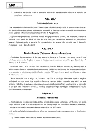 Regulamento Interno



    i)   Comunicar ao Director todas as anomalias verificadas, nomeadamente estragos ou extravios de
         material ou equipamento.

                                                   Artigo 207.º

                                       Gabinete de Segurança

1. Na escola sede do Agrupamento está colocado pelo Gabinete de Segurança do Ministério da Educação,
um guarda que cumpre funções genéricas de segurança e vigilância. Responde disciplinarmente perante
aquele Gabinete e funcionalmente perante o Director do Agrupamento.

2. O guarda não pertence ao quadro de pessoal do Agrupamento de Escolas, tem no entanto, o direito a
participar como eleitor em todos os actos em que participem os restantes elementos do pessoal não
docente, designadamente, a escolha de representantes do pessoal não docente para o Conselho
Pedagógico e para o Conselho Geral.

                                               Artigo 208.º

                     Técnico Superior (Psicólogo) - Deveres Específicos

1. O psicólogo do Agrupamento de Escolas, no quadro do Projecto Educativo e no âmbito do serviço de
psicologia, desempenha funções de apoio sócio-educativo, em especial cometidas pelo Decreto-Lei n.º
300/97, de 31 de Outubro.

2. De acordo com a Lei n.º 57/2008, de 4 de Setembro, que cria a Ordem dos Psicólogos Portugueses e
aprova o seu Estatuto, o psicólogo do Agrupamento de Escolas, no exercício da sua actividade profissional,
deve respeitar os princípios gerais identificados no artigo 75.º, e os deveres gerais identificados no artigo
76.º da mesma Lei.

3. Ainda de acordo com o artigo 79.º, da Lei n.º 57/2008, o psicólogo encontra-se sujeito a segredo
profissional em tudo o que diga respeito a factos de caracter sigiloso, revelados pelo aluno ou seus
familiares no âmbito de quaisquer assuntos profissionais, desde que interfiram negativamente na promoção
do seu bem estar e integração escolar. O psicologo só poderá divulgar informações confidenciais se o aluno
e/ou os familiares o consentirem.

                                               Artigo 209.º

                                       Vigilantes/ Patrulheiros

1. A colocação de pessoas reformadas junto à entrada das escolas (vigilantes / patrulheiros), tem como
função principal, ajudar os alunos a atravessar a rua em segurança, nos períodos de maior fluxo de trânsito,
e resulta de um projecto de parceria com a Câmara Municipal de Odivelas.

2. Os Vigilantes/Patrulheiros colocados nas diferentes escolas que integram o Agrupamento de Escolas, têm
direito a:

    a) Serem tratados com correcção por toda a comunidade educativa;




                                                                                                          118
 