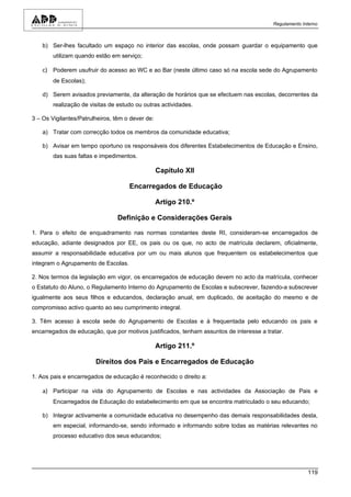 Regulamento Interno



    b) Ser-lhes facultado um espaço no interior das escolas, onde possam guardar o equipamento que
        utilizam quando estão em serviço;

    c) Poderem usufruir do acesso ao WC e ao Bar (neste último caso só na escola sede do Agrupamento
        de Escolas);

    d) Serem avisados previamente, da alteração de horários que se efectuem nas escolas, decorrentes da
        realização de visitas de estudo ou outras actividades.

3 – Os Vigilantes/Patrulheiros, têm o dever de:

    a) Tratar com correcção todos os membros da comunidade educativa;

    b) Avisar em tempo oportuno os responsáveis dos diferentes Estabelecimentos de Educação e Ensino,
        das suas faltas e impedimentos.

                                                  Capítulo XII

                                     Encarregados de Educação

                                                  Artigo 210.º

                                 Definição e Considerações Gerais

1. Para o efeito de enquadramento nas normas constantes deste RI, consideram-se encarregados de
educação, adiante designados por EE, os pais ou os que, no acto de matrícula declarem, oficialmente,
assumir a responsabilidade educativa por um ou mais alunos que frequentem os estabelecimentos que
integram o Agrupamento de Escolas.

2. Nos termos da legislação em vigor, os encarregados de educação devem no acto da matrícula, conhecer
o Estatuto do Aluno, o Regulamento Interno do Agrupamento de Escolas e subscrever, fazendo-a subscrever
igualmente aos seus filhos e educandos, declaração anual, em duplicado, de aceitação do mesmo e de
compromisso activo quanto ao seu cumprimento integral.

3. Têm acesso à escola sede do Agrupamento de Escolas e à frequentada pelo educando os pais e
encarregados de educação, que por motivos justificados, tenham assuntos de interesse a tratar.

                                                  Artigo 211.º

                        Direitos dos Pais e Encarregados de Educação

1. Aos pais e encarregados de educação é reconhecido o direito a:

    a) Participar na vida do Agrupamento de Escolas e nas actividades da Associação de Pais e
        Encarregados de Educação do estabelecimento em que se encontra matriculado o seu educando;

    b) Integrar activamente a comunidade educativa no desempenho das demais responsabilidades desta,
        em especial, informando-se, sendo informado e informando sobre todas as matérias relevantes no
        processo educativo dos seus educandos;




                                                                                                        119
 