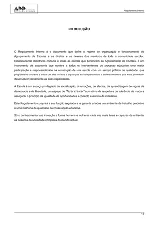 Regulamento Interno




                                            INTRODUÇÃO




O Regulamento Interno é o documento que define o regime de organização e funcionamento do
Agrupamento de Escolas e os direitos e os deveres dos membros de toda a comunidade escolar.
Estabelecendo directrizes comuns a todas as escolas que pertencem ao Agrupamento de Escolas, é um
instrumento de autonomia que confere a todos os intervenientes do processo educativo uma maior
participação e responsabilidade na construção de uma escola com um serviço público de qualidade, que
proporcione a todos e cada um dos alunos a aquisição de competências e conhecimentos que lhes permitam
desenvolver plenamente as suas capacidades.

A Escola é um espaço privilegiado de socialização, de emoções, de afectos, de aprendizagem de regras de
democracia e de liberdade, um espaço de “fazer crescer” num clima de respeito e de tolerância de modo a
assegurar o princípio da igualdade de oportunidades e correcto exercício da cidadania.

Este Regulamento cumprirá a sua função reguladora se garantir a todos um ambiente de trabalho produtivo
e uma melhoria da qualidade da nossa acção educativa.

Só o conhecimento traz inovação e forma homens e mulheres cada vez mais livres e capazes de enfrentar
os desafios da sociedade complexa do mundo actual.




                                                                                                         12
 