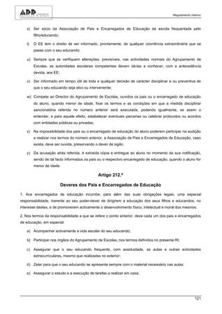 Regulamento Interno



   s) Ser sócio da Associação de Pais e Encarregados de Educação da escola frequentada pelo
        filho/educando;

   t)   O EE tem o direito de ser informado, prontamente, de qualquer ocorrência extraordinária que se
        passe com o seu educando;

   u) Sempre que se verifiquem alterações, previsíveis, nas actividades normais do Agrupamento de
        Escolas, as autoridades escolares competentes devem dá-las a conhecer, com a antecedência
        devida, aos EE;

   v) Ser informado em tempo útil de toda e qualquer decisão de carácter disciplinar e ou preventiva de
        que o seu educando seja alvo ou interveniente;

   w) Compete ao Director do Agrupamento de Escolas, ouvidos os pais ou o encarregado de educação
        do aluno, quando menor de idade, fixar os termos e as condições em que a medida disciplinar
        sancionatória referida no número anterior será executada, podendo igualmente, se assim o
        entender, e para aquele efeito, estabelecer eventuais parcerias ou celebrar protocolos ou acordos
        com entidades públicas ou privadas;

   x) Na impossibilidade dos pais ou o encarregado de educação do aluno poderem participar na audição
        a realizar nos termos do número anterior, a Associação de Pais e Encarregados de Educação, caso
        exista, deve ser ouvida, preservando o dever de sigilo;

   y) Da acusação atrás referida, é extraída cópia e entregue ao aluno no momento da sua notificação,
        sendo de tal facto informados os pais ou o respectivo encarregado de educação, quando o aluno for
        menor de idade.

                                               Artigo 212.º

                          Deveres dos Pais e Encarregados de Educação

1. Aos encarregados de educação incumbe, para além das suas obrigações legais, uma especial
responsabilidade, inerente ao seu poder-dever de dirigirem a educação dos seus filhos e educandos, no
interesse destes, e de promoverem activamente o desenvolvimento físico, intelectual e moral dos mesmos.

2. Nos termos da responsabilidade a que se refere o ponto anterior, deve cada um dos pais e encarregados
de educação, em especial:

   a) Acompanhar activamente a vida escolar do seu educando;

   b) Participar nos órgãos do Agrupamento de Escolas, nos termos definidos no presente RI;

   c) Assegurar que o seu educando frequente, com assiduidade, as aulas e outras actividades
        extracurriculares, mesmo que realizadas no exterior;

   d) Zelar para que o seu educando se apresente sempre com o material necessário nas aulas;

   e) Assegurar o estudo e a execução de tarefas a realizar em casa;




                                                                                                      121
 