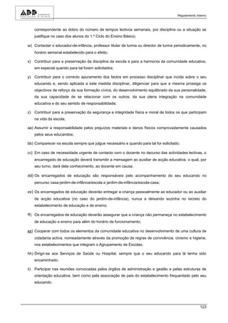 Regulamento Interno



      correspondente ao dobro do número de tempos lectivos semanais, por disciplina ou a situação se
      justifique no caso dos alunos do 1.º Ciclo do Ensino Básico;

w) Contactar o educador-de-infância, professor titular de turma ou director de turma periodicamente, no
      horário semanal estabelecido para o efeito;

x) Contribuir para a preservação da disciplina da escola e para a harmonia da comunidade educativa,
      em especial quando para tal forem solicitados;

y) Contribuir para o correcto apuramento dos factos em processo disciplinar que incida sobre o seu
      educando e, sendo aplicada a este medida disciplinar, diligenciar para que a mesma prossiga os
      objectivos de reforço da sua formação cívica, do desenvolvimento equilibrado da sua personalidade,
      da sua capacidade de se relacionar com os outros, da sua plena integração na comunidade
      educativa e do seu sentido de responsabilidade;

z) Contribuir para a preservação da segurança e integridade física e moral de todos os que participam
      na vida da escola;

aa) Assumir a responsabilidade pelos prejuízos materiais e danos físicos comprovadamente causados
      pelos seus educandos;

bb) Comparecer na escola sempre que julgue necessário e quando para tal for solicitado;

cc) Em caso de necessidade urgente de contacto com o docente no decurso das actividades lectivas, o
      encarregado de educação deverá transmitir a mensagem ao auxiliar de acção educativa, o qual, por
      seu turno, dará dela conhecimento, ao docente em causa;

dd) Os encarregados de educação são responsáveis pelo acompanhamento do seu educando no
      percurso casa-jardim-de-infância/escola e jardim-de-infância/escola-casa;

ee) Os encarregados de educação deverão entregar a criança pessoalmente ao educador ou ao auxiliar
      de acção educativa (no caso do jardim-de-infância), nunca a deixando sozinha no recreio do
      estabelecimento de educação e de ensino;

ff) Os encarregados de educação deverão assegurar que a criança não permaneça no estabelecimento
      de educação e ensino para além do horário de funcionamento;

gg) Cooperar com todos os elementos da comunidade educativa no desenvolvimento de uma cultura de
      cidadania activa, nomeadamente através da promoção de regras de convivência, civismo e higiene,
      nos estabelecimentos que integram o Agrupamento de Escolas;

hh) Dirigir-se aos Serviços de Saúde ou Hospital, sempre que o seu educando para lá tenha sido
      encaminhado;

ii)   Participar nas reuniões convocadas pelos órgãos de administração e gestão e pelas estruturas de
      orientação educativa, bem como pela associação de pais do estabelecimento frequentado pelo seu
      educando.




                                                                                                     123
 