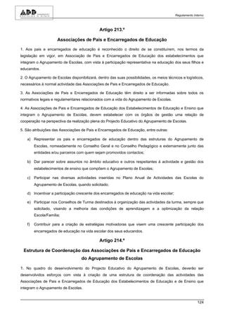 Regulamento Interno



                                              Artigo 213.º

                      Associações de Pais e Encarregados de Educação

1. Aos pais e encarregados de educação é reconhecido o direito de se constituírem, nos termos da
legislação em vigor, em Associação de Pais e Encarregados de Educação dos estabelecimentos que
integram o Agrupamento de Escolas, com vista à participação representativa na educação dos seus filhos e
educandos.

2. O Agrupamento de Escolas disponibilizará, dentro das suas possibilidades, os meios técnicos e logísticos,
necessários à normal actividade das Associações de Pais e Encarregados de Educação.

3. As Associações de Pais e Encarregados de Educação têm direito a ser informadas sobre todos os
normativos legais e regulamentares relacionados com a vida do Agrupamento de Escolas.

4. As Associações de Pais e Encarregados de Educação dos Estabelecimentos de Educação e Ensino que
integram o Agrupamento de Escolas, devem estabelecer com os órgãos de gestão uma relação de
cooperação na perspectiva da realização plena do Projecto Educativo do Agrupamento de Escolas.

5. São atribuições das Associações de Pais e Encarregados de Educação, entre outras:

    a) Representar os pais e encarregados de educação dentro das estruturas do Agrupamento de
         Escolas, nomeadamente no Conselho Geral e no Conselho Pedagógico e externamente junto das
         entidades e/ou parceiros com quem sejam promovidos contactos;

    b) Dar parecer sobre assuntos no âmbito educativo e outros respeitantes à actividade e gestão dos
         estabelecimentos de ensino que compõem o Agrupamento de Escolas;

    c) Participar nas diversas actividades inseridas no Plano Anual de Actividades das Escolas do
         Agrupamento de Escolas, quando solicitado;

    d) Incentivar a participação crescente dos encarregados de educação na vida escolar;

    e) Participar nos Conselhos de Turma destinados à organização das actividades da turma, sempre que
         solicitado, visando a melhoria das condições de aprendizagem e a optimização da relação
         Escola/Família;

    f)   Contribuir para a criação de estratégias motivadoras que visem uma crescente participação dos
         encarregados de educação na vida escolar dos seus educandos.

                                              Artigo 214.º

 Estrutura de Coordenação das Associações de Pais e Encarregados de Educação
                                   do Agrupamento de Escolas

1. No quadro do desenvolvimento do Projecto Educativo do Agrupamento de Escolas, deverão ser
desenvolvidos esforços com vista à criação de uma estrutura de coordenação das actividades das
Associações de Pais e Encarregados de Educação dos Estabelecimentos de Educação e de Ensino que
integram o Agrupamento de Escolas.


                                                                                                         124
 
