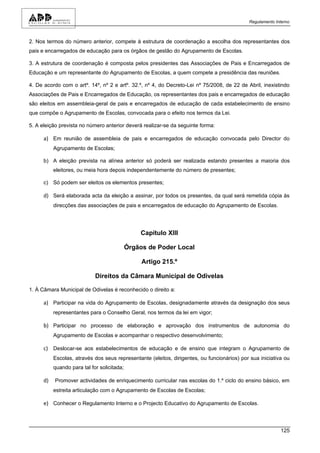 Regulamento Interno



2. Nos termos do número anterior, compete à estrutura de coordenação a escolha dos representantes dos
pais e encarregados de educação para os órgãos de gestão do Agrupamento de Escolas.

3. A estrutura de coordenação é composta pelos presidentes das Associações de Pais e Encarregados de
Educação e um representante do Agrupamento de Escolas, a quem compete a presidência das reuniões.

4. De acordo com o artº. 14º, nº 2 e artº. 32.º, nº 4, do Decreto-Lei nº 75/2008, de 22 de Abril, inexistindo
Associações de Pais e Encarregados de Educação, os representantes dos pais e encarregados de educação
são eleitos em assembleia-geral de pais e encarregados de educação de cada estabelecimento de ensino
que compõe o Agrupamento de Escolas, convocada para o efeito nos termos da Lei.

5. A eleição prevista no número anterior deverá realizar-se da seguinte forma:

      a) Em reunião de assembleia de pais e encarregados de educação convocada pelo Director do
           Agrupamento de Escolas;

      b) A eleição prevista na alínea anterior só poderá ser realizada estando presentes a maioria dos
           eleitores, ou meia hora depois independentemente do número de presentes;

      c) Só podem ser eleitos os elementos presentes;

      d) Será elaborada acta da eleição a assinar, por todos os presentes, da qual será remetida cópia às
           direcções das associações de pais e encarregados de educação do Agrupamento de Escolas.




                                                 Capítulo XIII

                                             Órgãos de Poder Local

                                                  Artigo 215.º

                             Direitos da Câmara Municipal de Odivelas

1. À Câmara Municipal de Odivelas é reconhecido o direito a:

      a) Participar na vida do Agrupamento de Escolas, designadamente através da designação dos seus
           representantes para o Conselho Geral, nos termos da lei em vigor;

      b) Participar no processo de elaboração e aprovação dos instrumentos de autonomia do
           Agrupamento de Escolas e acompanhar o respectivo desenvolvimento;

      c) Deslocar-se aos estabelecimentos de educação e de ensino que integram o Agrupamento de
           Escolas, através dos seus representante (eleitos, dirigentes, ou funcionários) por sua iniciativa ou
           quando para tal for solicitada;

      d)   Promover actividades de enriquecimento curricular nas escolas do 1.º ciclo do ensino básico, em
           estreita articulação com o Agrupamento de Escolas de Escolas;

      e) Conhecer o Regulamento Interno e o Projecto Educativo do Agrupamento de Escolas.



                                                                                                           125
 