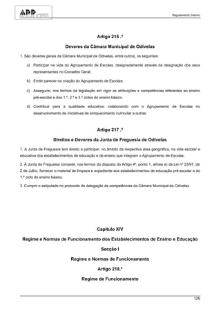 Regulamento Interno




                                                Artigo 216 .º

                              Deveres da Câmara Municipal de Odivelas

1. São deveres gerais da Câmara Municipal de Odivelas, entre outros, os seguintes:

    a) Participar na vida do Agrupamento de Escolas, designadamente através da designação dos seus
        representantes no Conselho Geral;

    b) Emitir parecer na criação do Agrupamento de Escolas;

    c) Assegurar, nos termos da legislação em vigor as atribuições e competências referentes ao ensino
        pré-escolar e dos 1.º, 2.º e 3.º ciclos do ensino básico.

    d) Contribuir para a qualidade educativa, colaborando com o Agrupamento de Escolas no
        desenvolvimento de iniciativas de enriquecimento curricular e outras.



                                                Artigo 217 .º

                    Direitos e Deveres da Junta de Freguesia de Odivelas

1. A Junta de Freguesia tem direito a participar, no âmbito da respectiva área geográfica, na vida escolar e
educativa dos estabelecimentos de educação e de ensino que integram o Agrupamento de Escolas.

2. À Junta de Freguesia compete, nos termos do disposto do Artigo 4º, ponto 1, alínea e) da Lei nº 23/97, de
2 de Julho, fornecer o material de limpeza e expediente aos estabelecimentos de educação pré-escolar e do
1.º ciclo do ensino básico.

3. Cumprir o estipulado no protocolo de delegação de competências da Câmara Municipal de Odivelas




                                                Capítulo XIV

 Regime e Normas de Funcionamento dos Estabelecimentos de Ensino e Educação

                                                   Secção I

                                Regime e Normas de Funcionamento

                                                Artigo 218.º

                                      Regime de Funcionamento



                                                                                                         126
 