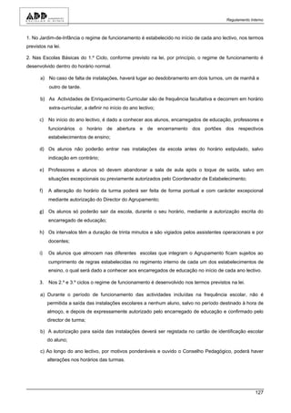 Regulamento Interno



1. No Jardim-de-Infância o regime de funcionamento é estabelecido no início de cada ano lectivo, nos termos
previstos na lei.

2. Nas Escolas Básicas do 1.º Ciclo, conforme previsto na lei, por princípio, o regime de funcionamento é
desenvolvido dentro do horário normal.

      a) No caso de falta de instalações, haverá lugar ao desdobramento em dois turnos, um de manhã e
           outro de tarde.

      b) As Actividades de Enriquecimento Curricular são de frequência facultativa e decorrem em horário
           extra-curricular, a definir no início do ano lectivo;

      c) No início do ano lectivo, é dado a conhecer aos alunos, encarregados de educação, professores e
           funcionários o horário de abertura e de encerramento dos portões dos respectivos
           estabelecimentos de ensino;

      d) Os alunos não poderão entrar nas instalações da escola antes do horário estipulado, salvo
           indicação em contrário;

      e) Professores e alunos só devem abandonar a sala de aula após o toque de saída, salvo em
           situações excepcionais ou previamente autorizados pelo Coordenador de Estabelecimento;

      f)   A alteração do horário da turma poderá ser feita de forma pontual e com carácter excepcional
           mediante autorização do Director do Agrupamento;

      g) Os alunos só poderão sair da escola, durante o seu horário, mediante a autorização escrita do
           encarregado de educação;

      h) Os intervalos têm a duração de trinta minutos e são vigiados pelos assistentes operacionais e por
           docentes;

      i)   Os alunos que almocem nas diferentes escolas que integram o Agrupamento ficam sujeitos ao
           cumprimento de regras estabelecidas no regimento interno de cada um dos estabelecimentos de
           ensino, o qual será dado a conhecer aos encarregados de educação no início de cada ano lectivo.

      3. Nos 2.º e 3.º ciclos o regime de funcionamento é desenvolvido nos termos previstos na lei.

      a) Durante o período de funcionamento das actividades incluídas na frequência escolar, não é
           permitida a saída das instalações escolares a nenhum aluno, salvo no período destinado à hora de
           almoço, e depois de expressamente autorizado pelo encarregado de educação e confirmado pelo
           director de turma;

      b) A autorização para saída das instalações deverá ser registada no cartão de identificação escolar
           do aluno;

      c) Ao longo do ano lectivo, por motivos ponderáveis e ouvido o Conselho Pedagógico, poderá haver
           alterações nos horários das turmas.




                                                                                                        127
 