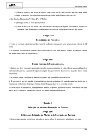 Regulamento Interno



         a1) Uma no início do ano lectivo e uma no início ou no fim de cada período, por sala, onde serão
         tratados os assuntos respeitantes ao processo de ensino aprendizagem das crianças.

b) Nas Escolas Básicas dos 1.º Ciclo, 2.º e 3.º Ciclos:

         b1) Uma por turma no início do ano lectivo;

         b2) Uma no início ou no fim de cada período para entrega dos registos de avaliação do período
             anterior e tratar de assuntos respeitantes ao processo de ensino aprendizagem dos alunos.


                                                 Artigo 222.º

                                       Convocação de Reuniões

1. Todas as reuniões ordinárias referidas neste RI serão convocadas com uma antecedência mínima de 48
horas.

2. As reuniões extraordinárias poderão ser convocadas com uma antecedência mínima de 24 horas, desde
que sejam convocadas de forma directa.


                                                Artigo 223.º

                                 Outras Normas de Funcionamento

1. O aluno não deve trazer para a escola brinquedos ou outros objectos de valor, não se responsabilizando o
professor/educador ou o assistente operacional pelo desaparecimento dos mesmos ou pelos danos neles
provocados.

2. Se o aluno estiver com febre ou doença contagiosa não poderá frequentar a escola.

3. O regresso do aluno à escola, na sequência de doença contagiosa, só poderá realizar-se desde que o
mesmo seja portador de declaração médica atestando que o aluno já se encontra curado.

4. Em situações de parasitoses, nomeadamente lêndeas ou piolhos, os alunos deverão permanecer em casa
até ao fim do tratamento, regressando depois da cabeça completamente limpa.




                                                  Secção II

                           Selecção de alunos e Formação de Turmas

                                                Artigo 224.º
                 Critérios de Selecção de Alunos e de Formação de Turmas

1. No ensino pré-escolar o critério de selecção de alunos é feito de acordo com a legislação em vigor.




                                                                                                          129
 