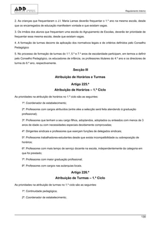Regulamento Interno



2. As crianças que frequentaram o J.I. Maria Lamas deverão frequentar o 1.º ano na mesma escola, desde
que os encarregados de educação manifestem vontade e que existam vagas.

3. Os irmãos dos alunos que frequentam uma escola do Agrupamento de Escolas, deverão ter prioridade de
frequentar essa mesma escola, desde que existam vagas.

4. A formação de turmas decorre da aplicação dos normativos legais e de critérios definidos pelo Conselho
Pedagógico

5. No processo de formação de turmas do 1.º, 5.º e 7.º anos de escolaridade participam, em termos a definir
pelo Conselho Pedagógico, os educadores de infância, os professores titulares do 4.º ano e os directores de
turma do 6.º ano, respectivamente.

                                                 .Secção III

                                  Atribuição de Horários e Turmas

                                                Artigo 225.º
                                 Atribuição de Horários – 1.º Ciclo

As prioridades na atribuição de horários no 1.º ciclo são as seguintes:

      1ª. Coordenador de estabelecimento;

      2ª. Professores com cargos atribuídos (entre eles a selecção será feita atendendo à graduação
      profissional);

      3ª. Professores que tenham a seu cargo filhos, adoptandos, adoptados ou enteados com menos de 3
      anos de idade ou com necessidades especiais devidamente comprovadas;

      4ª. Dirigentes sindicais e professores que exerçam funções de delegados sindicais;

      5ª. Professores trabalhadores-estudantes desde que exista incompatibilidade ou sobreposição de
      horários;

      6ª. Professores com mais tempo de serviço docente na escola, independentemente da categoria em
      que foi prestado;

      7ª. Professores com maior graduação profissional;

      8ª. Professores com cargos nas autarquias locais.

                                                Artigo 226.º
                                  Atribuição de Turmas – 1.º Ciclo

As prioridades na atribuição de turmas no 1.º ciclo são as seguintes:

      1ª. Continuidade pedagógica;

      2ª. Coordenador de estabelecimento;




                                                                                                         130
 