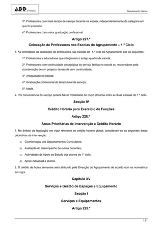 Regulamento Interno



         3ª. Professores com mais tempo de serviço docente na escola, independentemente da categoria em
         que foi prestado;

         4ª. Professores com maior graduação profissional.

                                                  Artigo 227.º
              Colocação de Professores nas Escolas do Agrupamento – 1.º Ciclo

1. As prioridades na colocação de professores nas escolas do 1.º ciclo do Agrupamento são as seguintes:

         1ª. Professores e educadores que integravam o antigo quadro de escola;

         2ª. Professores com continuidade pedagógica do serviço lectivo na escola ou responsáves pela
         ccordenação de um projecto de escola com continuidade;

         3ª. Antiguidade na escola;

         4ª. Graduação profissional do tempo total de serviço;

         5ª. Idade.

2. Por conveniência de serviço poderá haver mobilidade do corpo docente entre as duas escolas do 1.º ciclo.

                                                   Secção IV

                               Crédito Horário para Exercício de Funções

                                                 Artigo 228.º

                         Áreas Prioritárias de Intervenção e Crédito Horário

1. No âmbito da legislação em vigor referente ao crédito horário global, consideram-se as seguintes áreas
prioritárias de intervenção:

    a)     Coordenação dos Departamentos Curriculares;

    b)     Avaliação do desempenho de outros docentes;

    c)     Actividades de Apoio ao Estudo dos alunos do 1º ciclo;

    d)     Apoio individual a alunos.

2. O crédito de horas semanais será atribuído pela Direcção do Agrupamento de acordo com os normativos
em vigor.

                                                  Capítulo XV

                             Serviços e Gestão de Espaços e Equipamento

                                                    Secção I

                                         Serviços e Equipamentos

                                                  Artigo 229.º


                                                                                                         131
 