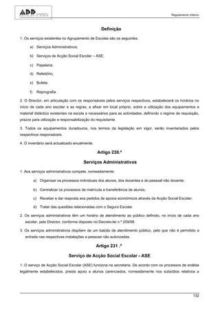 Regulamento Interno



                                                   Definição

1. Os serviços existentes no Agrupamento de Escolas são os seguintes:

      a) Serviços Administrativos;

      b) Serviços de Acção Social Escolar – ASE;

      c) Papelaria;

      d) Refeitório;

      e) Bufete;

      f)    Reprografia.

2. O Director, em articulação com os responsáveis pelos serviços respectivos, estabelecerá os horários no
inicio de cada ano escolar e as regras, a afixar em local próprio, sobre a utilização dos equipamentos e
material didáctico existentes na escola e necessários para as actividades, definindo o regime de requisição,
prazos para utilização e responsabilização do requisitante.

3. Todos os equipamentos duradouros, nos termos da legislação em vigor, serão inventariados pelos
respectivos responsáveis.

4. O inventário será actualizado anualmente.

                                                 Artigo 230.º

                                         Serviços Administrativos

1. Aos serviços administrativos compete, nomeadamente:

           a) Organizar os processos individuais dos alunos, dos docentes e do pessoal não docente;

           b) Centralizar os processos de matrícula e transferência de alunos;

           c) Receber e dar resposta aos pedidos de apoios económicos através da Acção Social Escolar;

           d) Tratar das questões relacionadas com o Seguro Escolar.

2. Os serviços administrativos têm um horário de atendimento ao público definido, no início de cada ano
   escolar, pelo Director, conforme disposto no Decreto-lei n.º 259/98.

3. Os serviços administrativos dispõem de um balcão de atendimento público, pelo que não é permitido a
   entrada nas respectivas instalações a pessoas não autorizadas.

                                                Artigo 231 .º

                                Serviço de Acção Social Escolar - ASE

1. O serviço de Acção Social Escolar (ASE) funciona na secretaria. De acordo com os processos de análise
legalmente estabelecidos, presta apoio a alunos carenciados, nomeadamente nos subsídios relativos a




                                                                                                         132
 