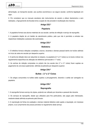 Regulamento Interno



alimentação, ao transporte escolar, aos auxílios económicos e ao seguro escolar, conforme legislação em
vigor.

2. Por considerar que os manuais escolares são instrumentos de estudo a utilizar diariamente e sem
restrições, o Agrupamento de Escolas toma a opção de não proceder à reutilização dos mesmos.

                                                 Artigo 232.º

                                                  Papelaria

1. A papelaria fornece aos alunos materiais de uso escolar, senhas de refeição e serviço de reprografia.

2. A papelaria dispõe de um balcão de atendimento público, pelo que não é permitido a entrada nas
respectivas instalações a pessoas não autorizadas.

                                                Artigo 233.º

                                                  Refeitório

1. O refeitório fornece refeições completas a alunos, docentes e demais pessoal dentro de horário definido
no início de cada ano escolar por despacho superior.

2. A senha de refeição deve ser adquirida na véspera, na papelaria (2.º e 3.º ciclos) ou no local a indicar nos
regulamentos específicos de utilização de refeitórios (pré-escolar e 1.º ciclo).

3. As senhas de refeição compradas no próprio dia (na escola dos 2.º e 3.º ciclos) ficam sujeitas ao
pagamento de uma taxa suplementar, definida anualmente por despacho superior.

                                                Artigo 234.º

                                         Bufete – 2.º e 3.º Ciclos

1. Os artigos consumidos no bufete estão sujeitos a pré-pagamento, devendo o cartão ser carregado na
papelaria.

                                                Artigo 235.º

                                                 Reprografia

1. A reprografia fornece serviço de cópias, podendo ser utilizado por docentes e pessoal não docente.

2. Os serviços de reprografia, desde que utilizados para fins particulares, são pagos pelo interessado,
mediante tabela definida anualmente pelo Director.

3. A reprodução de fichas de avaliação e demais material didáctico está sujeita a requisição, em impresso
próprio, e ao cumprimento dos prazos previstos no regulamento deste serviço.




                                                                                                           133
 
