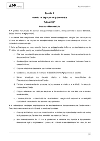 Regulamento Interno



                                                 Secção II

                                 Gestão de Espaços e Equipamentos

                                                Artigo 236.º

                                          Gestão e Manutenção

1. A gestão e manutenção dos espaços e equipamentos educativos, designadamente no espaço da EB2,3,
cabe à Direcção do Agrupamento.

2. O Director pode delegar essa tarefa num assessor técnico-pedagógico ou designar para tal função um
docente em exercício de funções nos estabelecimentos que integram o Agrupamento de Escolas, de
preferência profissionalizado.

3. Cabe ao Director ou em quem entender delegar, ou ao Coordenador de Escola nos estabelecimentos do
1.º ciclo e pré-escolar naquilo que for específico desses estabelecimentos:

      a) Zelar pela correcta utilização, conservação e manutenção dos espaços físicos e equipamentos do
           Agrupamento de Escolas;

      b) Responsabilizar os utentes, a nível individual e/ou colectivo, pela conservação de instalações e de
           material utilizado;

      c) Propor a substituição de material irrecuperável ou obsoleto;

      d) Colaborar na actualização do inventário do Estabelecimento/Agrupamento de Escolas;

      e) Manter       actualizado    um     chaveiro     relativo    a    todas     as   dependências       do
           Estabelecimento/Agrupamento de Escolas;

      f)   Efectuar o levantamento das zonas de risco e garantir a existência e a difusão do plano de
           evacuação da Escola;

      g) Propor a alienação, em condições especiais e de acordo com a lei, dos bens que se tornem
           desnecessários;

      h) Coordenar com os Coordenadores de Departamentos, Delegados de Disciplina e Encarregado
           Operacional, a manutenção dos espaços e equipamentos.

4. A cedência das instalações e equipamentos dos estabelecimentos do Agrupamento de Escolas cabe à
Direcção do Agrupamento e subordina-se às seguintes condições:

      a) Qualquer entidade ou grupo que pretenda utilizar as instalações dos estabelecimentos de ensino
           do Agrupamento de Escolas, deve solicitá-lo, por escrito, ao Director;

      b) Nos estabelecimentos do 1.º ciclo e pré-escolar, a cedência dos espaços e equipamentos
           educativos é objecto de parecer do Conselho de Docentes do estabelecimento em causa, ou, em




                                                                                                          134
 