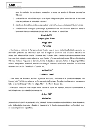 Regulamento Interno



          caso de urgência, do coordenador respectivo, e carece de acordo da Câmara Municipal de
          Odivelas;

      c) A cedência das instalações implica que sejam asseguradas pelas entidades que a solicitarem
          todas as condições de segurança e limpeza;

      d) A cedência de instalações não pode prejudicar o normal funcionamento das actividades lectivas;

      e) A cedência das instalações pode obrigar a permanência de um funcionário da Escola, sendo o
          pagamento da responsabilidade das entidades que utilizam as instalações.

                                              Capítulo XVI
                                          Disposições Finais

                                              Artigo 237.º
                                                  Parcerias

1. Com base na iniciativa do Agrupamento de Escolas e/ou de outras Instituições/Entidades, poderão ser
elaborados protocolos de colaboração com vista à criação de condições para o sucesso educativo dos
alunos, para a formação de Pessoal Docente e Não Docente e para a concretização de outros projectos de
interesse sócio-educativo, designadamente com: Escolas e Agrupamento de Escolas, Câmara Municipal de
Odivelas, Junta de Freguesia de Odivelas, Centro de Saúde de Odivelas, Polícia de Segurança Pública,
Instituto Português da Juventude, Instituto do Emprego e Formação Profissional, Bombeiros Voluntários de
Odivelas, Associações Desportivas e Culturais, etc.

                                                  Artigo 238.º

                                            Conselho Geral

1. Para efeitos de adaptação ao novo regime de autonomia, administração e gestão estabelecido pelo
Decreto Lei nº75/2008, constituiu-se no Agrupamento de Escolas o Conselho geral transitório, que assumiu
todas as competências previstas nos artigos 13 e 61 do referido Decreto- Lei.

2. Este órgão cessou as suas funções com a tomada de posse dos membros do actual Conselho Geral, o
qual foi eleito para um mandato de quatro anos.

                                              Artigo 239.º

                                                  Omissões

Sem prejuízo do quadro legislativo em vigor, os casos omissos neste Regulamento Interno serão analisados
pelos órgãos de Administração e Gestão do Agrupamento de Escolas, que decidirão em conformidade com
as suas competências específicas.




                                                                                                       135
 