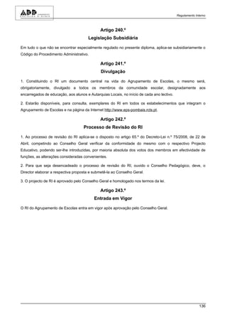 Regulamento Interno



                                              Artigo 240.º
                                       Legislação Subsidiária

Em tudo o que não se encontrar especialmente regulado no presente diploma, aplica-se subsidiariamente o
Código do Procedimento Administrativo.

                                              Artigo 241.º
                                              Divulgação

1. Constituindo o RI um documento central na vida do Agrupamento de Escolas, o mesmo será,
obrigatoriamente, divulgado a todos os membros da comunidade escolar, designadamente aos
encarregados de educação, aos alunos e Autarquias Locais, no início de cada ano lectivo.

2. Estarão disponíveis, para consulta, exemplares do RI em todos os estabelecimentos que integram o
Agrupamento de Escolas e na página da Internet http://www.eps-pombais.rcts.pt.

                                              Artigo 242.º
                                    Processo de Revisão do RI

1. Ao processo de revisão do RI aplica-se o disposto no artigo 65.º do Decreto-Lei n.º 75/2008, de 22 de
Abril, competindo ao Conselho Geral verificar da conformidade do mesmo com o respectivo Projecto
Educativo, podendo ser-lhe introduzidas, por maioria absoluta dos votos dos membros em efectividade de
funções, as alterações consideradas convenientes.

2. Para que seja desencadeado o processo de revisão do RI, ouvido o Conselho Pedagógico, deve, o
Director elaborar a respectiva proposta e submetê-la ao Conselho Geral.

3. O projecto de RI é aprovado pelo Conselho Geral e homologado nos termos da lei.

                                              Artigo 243.º
                                          Entrada em Vigor

O RI do Agrupamento de Escolas entra em vigor após aprovação pelo Conselho Geral.




                                                                                                         136
 