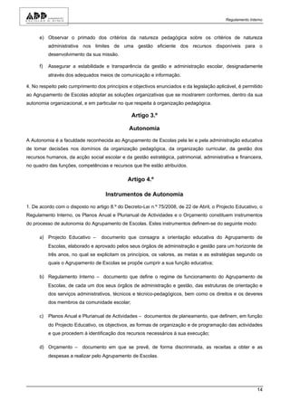 Regulamento Interno



      e) Observar o primado dos critérios da natureza pedagógica sobre os critérios de natureza
           administrativa nos limites de uma gestão eficiente dos recursos disponíveis para o
           desenvolvimento da sua missão.

      f)   Assegurar a estabilidade e transparência da gestão e administração escolar, designadamente
           através dos adequados meios de comunicação e informação.

4. No respeito pelo cumprimento dos princípios e objectivos enunciados e da legislação aplicável, é permitido
ao Agrupamento de Escolas adoptar as soluções organizativas que se mostrarem conformes, dentro da sua
autonomia organizacional, e em particular no que respeita à organização pedagógica.

                                                Artigo 3.º

                                               Autonomia

A Autonomia é a faculdade reconhecida ao Agrupamento de Escolas pela lei e pela administração educativa
de tomar decisões nos domínios da organização pedagógica, da organização curricular, da gestão dos
recursos humanos, da acção social escolar e da gestão estratégica, patrimonial, administrativa e financeira,
no quadro das funções, competências e recursos que lhe estão atribuídos.

                                              Artigo 4.º

                                    Instrumentos de Autonomia

1. De acordo com o disposto no artigo 8.º do Decreto-Lei n.º 75/2008, de 22 de Abril, o Projecto Educativo, o
Regulamento Interno, os Planos Anual e Plurianual de Actividades e o Orçamento constituem instrumentos
do processo de autonomia do Agrupamento de Escolas. Estes instrumentos definem-se do seguinte modo:

      a) Projecto Educativo –     documento que consagra a orientação educativa do Agrupamento de
           Escolas, elaborado e aprovado pelos seus órgãos de administração e gestão para um horizonte de
           três anos, no qual se explicitam os princípios, os valores, as metas e as estratégias segundo os
           quais o Agrupamento de Escolas se propõe cumprir a sua função educativa;

      b) Regulamento Interno – documento que define o regime de funcionamento do Agrupamento de
           Escolas, de cada um dos seus órgãos de administração e gestão, das estruturas de orientação e
           dos serviços administrativos, técnicos e técnico-pedagógicos, bem como os direitos e os deveres
           dos membros da comunidade escolar;

      c) Planos Anual e Plurianual de Actividades – documentos de planeamento, que definem, em função
           do Projecto Educativo, os objectivos, as formas de organização e de programação das actividades
           e que procedem à identificação dos recursos necessários à sua execução;

      d) Orçamento – documento em que se prevê, de forma discriminada, as receitas a obter e as
           despesas a realizar pelo Agrupamento de Escolas.




                                                                                                            14
 
