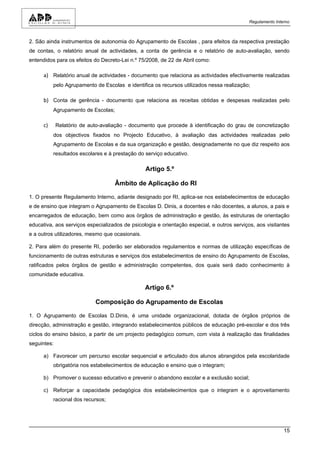 Regulamento Interno



2. São ainda instrumentos de autonomia do Agrupamento de Escolas , para efeitos da respectiva prestação
de contas, o relatório anual de actividades, a conta de gerência e o relatório de auto-avaliação, sendo
entendidos para os efeitos do Decreto-Lei n.º 75/2008, de 22 de Abril como:

      a) Relatório anual de actividades - documento que relaciona as actividades efectivamente realizadas
           pelo Agrupamento de Escolas e identifica os recursos utilizados nessa realização;

      b) Conta de gerência - documento que relaciona as receitas obtidas e despesas realizadas pelo
           Agrupamento de Escolas;

      c)     Relatório de auto-avaliação - documento que procede à identificação do grau de concretização
           dos objectivos fixados no Projecto Educativo, à avaliação das actividades realizadas pelo
           Agrupamento de Escolas e da sua organização e gestão, designadamente no que diz respeito aos
           resultados escolares e à prestação do serviço educativo.

                                                 Artigo 5.º

                                     Âmbito de Aplicação do RI

1. O presente Regulamento Interno, adiante designado por RI, aplica-se nos estabelecimentos de educação
e de ensino que integram o Agrupamento de Escolas D. Dinis, a docentes e não docentes, a alunos, a pais e
encarregados de educação, bem como aos órgãos de administração e gestão, às estruturas de orientação
educativa, aos serviços especializados de psicologia e orientação especial, e outros serviços, aos visitantes
e a outros utilizadores, mesmo que ocasionais.

2. Para além do presente RI, poderão ser elaborados regulamentos e normas de utilização específicas de
funcionamento de outras estruturas e serviços dos estabelecimentos de ensino do Agrupamento de Escolas,
ratificados pelos órgãos de gestão e administração competentes, dos quais será dado conhecimento à
comunidade educativa.

                                                 Artigo 6.º

                            Composição do Agrupamento de Escolas

1. O Agrupamento de Escolas D.Dinis, é uma unidade organizacional, dotada de órgãos próprios de
direcção, administração e gestão, integrando estabelecimentos públicos de educação pré-escolar e dos três
ciclos do ensino básico, a partir de um projecto pedagógico comum, com vista à realização das finalidades
seguintes:

      a) Favorecer um percurso escolar sequencial e articulado dos alunos abrangidos pela escolaridade
           obrigatória nos estabelecimentos de educação e ensino que o integram;

      b) Promover o sucesso educativo e prevenir o abandono escolar e a exclusão social;

      c) Reforçar a capacidade pedagógica dos estabelecimentos que o integram e o aproveitamento
           racional dos recursos;




                                                                                                            15
 