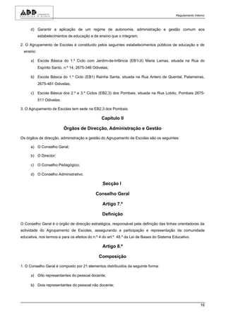 Regulamento Interno



      d) Garantir a aplicação de um regime de autonomia, administração e gestão comum aos
            estabelecimentos de educação e de ensino que o integram;

2. O Agrupamento de Escolas é constituído pelos seguintes estabelecimentos públicos de educação e de
  ensino:

      a) Escola Básica do 1.º Ciclo com Jardim-de-Infância (EB1/JI) Maria Lamas, situada na Rua do
            Espírito Santo, n.º 14, 2675-346 Odivelas;

      b) Escola Básica do 1.º Ciclo (EB1) Rainha Santa, situada na Rua Antero de Quental, Patameiras,
            2675-481 Odivelas;

      c) Escola Básica dos 2.º e 3.º Ciclos (EB2,3) dos Pombais, situada na Rua Lobito, Pombais 2675-
            511 Odivelas.

3. O Agrupamento de Escolas tem sede na EB2,3 dos Pombais.

                                                 Capítulo II

                            Órgãos de Direcção, Administração e Gestão

Os órgãos de direcção, administração e gestão do Agrupamento de Escolas são os seguintes:

      a) O Conselho Geral;

      b) O Director;

      c) O Conselho Pedagógico;

      d) O Conselho Administrativo.

                                                  Secção I

                                              Conselho Geral

                                                  Artigo 7.º

                                                  Definição

O Conselho Geral é o órgão de direcção estratégica, responsável pela definição das linhas orientadoras da
actividade do Agrupamento de Escolas, assegurando a participação e representação da comunidade
educativa, nos termos e para os efeitos do n.º 4 do art.º. 48.º da Lei de Bases do Sistema Educativo.

                                                  Artigo 8.º

                                                Composição

1. O Conselho Geral é composto por 21 elementos distribuídos da seguinte forma:

      a) Oito representantes do pessoal docente;

      b) Dois representantes do pessoal não docente;



                                                                                                            16
 
