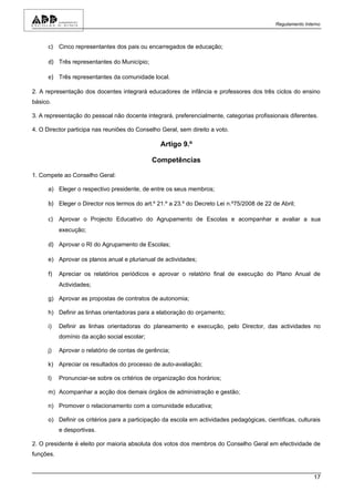 Regulamento Interno



      c) Cinco representantes dos pais ou encarregados de educação;

      d) Três representantes do Município;

      e) Três representantes da comunidade local.

2. A representação dos docentes integrará educadores de infância e professores dos três ciclos do ensino
básico.

3. A representação do pessoal não docente integrará, preferencialmente, categorias profissionais diferentes.

4. O Director participa nas reuniões do Conselho Geral, sem direito a voto.

                                                 Artigo 9.º

                                              Competências

1. Compete ao Conselho Geral:

      a) Eleger o respectivo presidente, de entre os seus membros;

      b) Eleger o Director nos termos do art.º 21.º a 23.º do Decreto Lei n.º75/2008 de 22 de Abril;

      c) Aprovar o Projecto Educativo do Agrupamento de Escolas e acompanhar e avaliar a sua
           execução;

      d) Aprovar o RI do Agrupamento de Escolas;

      e) Aprovar os planos anual e plurianual de actividades;

      f)   Apreciar os relatórios periódicos e aprovar o relatório final de execução do Plano Anual de
           Actividades;

      g) Aprovar as propostas de contratos de autonomia;

      h) Definir as linhas orientadoras para a elaboração do orçamento;

      i)   Definir as linhas orientadoras do planeamento e execução, pelo Director, das actividades no
           domínio da acção social escolar;

      j)   Aprovar o relatório de contas de gerência;

      k) Apreciar os resultados do processo de auto-avaliação;

      l)   Pronunciar-se sobre os critérios de organização dos horários;

      m) Acompanhar a acção dos demais órgãos de administração e gestão;

      n) Promover o relacionamento com a comunidade educativa;

      o) Definir os critérios para a participação da escola em actividades pedagógicas, cientificas, culturais
           e desportivas.

2. O presidente é eleito por maioria absoluta dos votos dos membros do Conselho Geral em efectividade de
funções.


                                                                                                            17
 