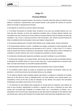 Regulamento Interno




                                                 Artigo 12.º

                                            Processo Eleitoral

1. Os representantes do pessoal docente e não docente no Conselho Geral são eleitos por distintos corpos
eleitorais, constituídos, respectivamente, pelo pessoal docente e pelo pessoal não docente em exercício
efectivo de funções no Agrupamento de Escolas.

2. São elegíveis os membros em exercício efectivo de funções.

3. A Comissão Permanente do Conselho Geral, constituirá no seu seio uma comissão eleitoral, que, nos
trinta dias úteis anteriores, ao termo dos respectivos mandatos, abre o processo eleitoral mediante uma
convocatória que deve mencionar as normas práticas do processo eleitoral, locais de afixação das listas dos
candidatos, o dia, a hora e o local dos escrutínios. Esta convocatória será afixada nos locais habituais de
todos os estabelecimentos de educação e ensino que integram o Agrupamento.

4. Os processos eleitorais para o Conselho Geral realizam-se por sufrágio directo, secreto e presencial.

5. Os representantes referidos no ponto 1 candidatam-se à eleição, constituídos em listas separadas, sendo
a lista do pessoal docente constituída por oito docentes (um do JI, dois do 1.º ciclo e 5 dos 2.º e 3.º ciclos) e
a lista do pessoal não docente constituída por dois elementos. Ambas as listas devem conter a indicação dos
candidatos a membros efectivos, bem como a indicação dos candidatos a membros suplentes.

6. As listas são rubricadas pelos respectivos candidatos, que assim manifestam a sua concordância.

7. As listas serão entregues, em envelope fechado, até oito dias úteis antes da data da assembleia eleitoral,
ao presidente do Conselho Geral ou a quem as suas vezes fizer, o qual imediatamente as rubricará e fará
afixar nos locais mencionados na convocatória daquela assembleia.

8. Cada lista poderá indicar até dois representantes para acompanhar todos os actos da eleição.

9. Os candidatos podem realizar as acções de campanha que entendam convenientes, desde que não
perturbem o normal funcionamento das actividades lectivas ou de avaliação.

10. Os cadernos eleitorais serão mandados elaborar pelo Director e entregues ao Presidente do Conselho
Geral que os fará afixar em todos os estabelecimentos, nos locais habituais, para consulta pública, com
antecedência mínima de três dias da data da realização do acto eleitoral, sem prejuízo das necessárias
actualizações que poderão ocorrer até ao início do mesmo.

11. Os elementos da mesa eleitoral serão designados em reunião prévia do respectivo corpo eleitoral, de
entre os seus membros, especificando os efectivos e suplentes, bem como o Presidente da mesa. Esta
reunião será convocada pelo Presidente do Conselho Geral, com a concordância do Director, com a
antecedência mínima de 48 horas e efectuada até oito dias úteis antes da realização do acto eleitoral e dela
será lavrada acta a assinar pelo Presidente do Conselho Geral e pelos elementos designados para a mesa.




                                                                                                               19
 