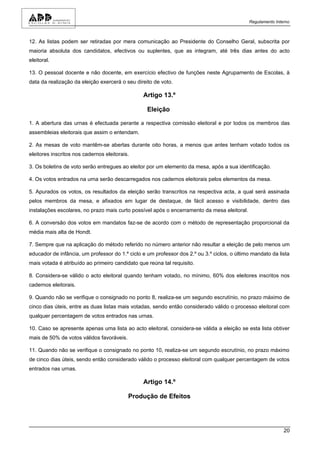 Regulamento Interno



12. As listas podem ser retiradas por mera comunicação ao Presidente do Conselho Geral, subscrita por
maioria absoluta dos candidatos, efectivos ou suplentes, que as integram, até três dias antes do acto
eleitoral.

13. O pessoal docente e não docente, em exercício efectivo de funções neste Agrupamento de Escolas, à
data da realização da eleição exercerá o seu direito de voto.

                                                Artigo 13.º

                                                  Eleição

1. A abertura das urnas é efectuada perante a respectiva comissão eleitoral e por todos os membros das
assembleias eleitorais que assim o entendam.

2. As mesas de voto mantêm-se abertas durante oito horas, a menos que antes tenham votado todos os
eleitores inscritos nos cadernos eleitorais.

3. Os boletins de voto serão entregues ao eleitor por um elemento da mesa, após a sua identificação.

4. Os votos entrados na urna serão descarregados nos cadernos eleitorais pelos elementos da mesa.

5. Apurados os votos, os resultados da eleição serão transcritos na respectiva acta, a qual será assinada
pelos membros da mesa, e afixados em lugar de destaque, de fácil acesso e visibilidade, dentro das
instalações escolares, no prazo mais curto possível após o encerramento da mesa eleitoral.

6. A conversão dos votos em mandatos faz-se de acordo com o método de representação proporcional da
média mais alta de Hondt.

7. Sempre que na aplicação do método referido no número anterior não resultar a eleição de pelo menos um
educador de infância, um professor do 1.º ciclo e um professor dos 2.º ou 3.º ciclos, o último mandato da lista
mais votada é atribuído ao primeiro candidato que reúna tal requisito.

8. Considera-se válido o acto eleitoral quando tenham votado, no mínimo, 60% dos eleitores inscritos nos
cadernos eleitorais.

9. Quando não se verifique o consignado no ponto 8, realiza-se um segundo escrutínio, no prazo máximo de
cinco dias úteis, entre as duas listas mais votadas, sendo então considerado válido o processo eleitoral com
qualquer percentagem de votos entrados nas urnas.

10. Caso se apresente apenas uma lista ao acto eleitoral, considera-se válida a eleição se esta lista obtiver
mais de 50% de votos válidos favoráveis.

11. Quando não se verifique o consignado no ponto 10, realiza-se um segundo escrutínio, no prazo máximo
de cinco dias úteis, sendo então considerado válido o processo eleitoral com qualquer percentagem de votos
entrados nas urnas.

                                                Artigo 14.º

                                           Produção de Efeitos




                                                                                                             20
 