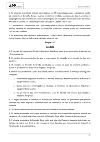 Regulamento Interno



1. As actas das assembleias eleitorais são entregues, nas 48 horas subsequentes à realização da eleição,
ao presidente do Conselho Geral, o qual as remeterá de imediato, acompanhadas dos documentos de
designação dos representantes dos pais e/ou encarregados de educação e dos representantes da Câmara
Municipal de Odivelas, ao Director Regional de Educação de Lisboa e Vale do Tejo.

2. O Presidente do Conselho Geral, nos 7 dias subsequentes ao envio da documentação referida no número
anterior, dá posse aos elementos eleitos ou designados e convoca a primeira reunião do Conselho Geral
com a nova composição.

3. Na ausência de listas candidatas à eleição para o Conselho Geral, o Presidente cessante comunicará o
facto à Direcção Regional de Educação de Lisboa e Vale do Tejo.

                                              Artigo 15.º

                                               Mandato

1. O mandato dos membros do Conselho Geral tem a duração de quatro anos, sem prejuízo do disposto nos
números seguintes.

2. O mandato dos representantes dos pais e encarregados de educação tem a duração de dois anos
escolares.

3. Os membros do Conselho Geral são substituídos no exercício do cargo se entretanto perderem a
qualidade que determinou a respectiva eleição ou designação.

4. Entende-se que determina a perda de qualidade, referida no número anterior, a verificação das seguintes
condições:

     a) Relativamente ao pessoal docente e não docente, a cessação do exercício efectivo de funções no
           Agrupamento de Escolas;

     b) Quanto aos pais e encarregados de educação, a inexistência de educando(s) a frequentar o
           Agrupamento de Escolas;

     c) No que respeita aos outros representantes, o que for definido pela entidade que procedeu à
           respectiva designação.

5. As vagas resultantes da cessação do mandato dos membros eleitos são preenchidas pelo primeiro
candidato não eleito, segundo a respectiva ordem de precedência, na lista a que pertencia o titular do
mandato.

6. Os membros eleitos assumem os mandatos após homologação do processo eleitoral.

7. Os membros nomeados e cooptados assumem os mandatos após comunicação escrita da entidade que
os designa, não inviabilizando o funcionamento do Conselho Geral, a falta de designação dos mesmos.

8. A primeira convocatória do Conselho Geral eleito, será feita pelo Presidente cessante deste órgão, que
participa na mesma sem direito a voto, no prazo de cinco dias úteis após conhecimento do despacho de
homologação do processo eleitoral.




                                                                                                         21
 