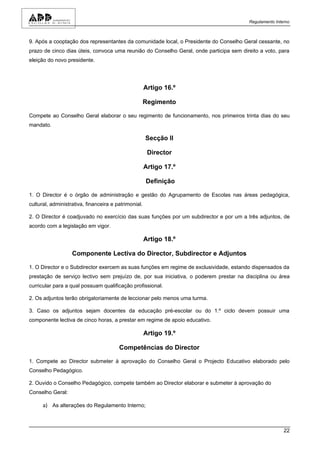 Regulamento Interno



9. Após a cooptação dos representantes da comunidade local, o Presidente do Conselho Geral cessante, no
prazo de cinco dias úteis, convoca uma reunião do Conselho Geral, onde participa sem direito a voto, para
eleição do novo presidente.




                                                      Artigo 16.º

                                                      Regimento

Compete ao Conselho Geral elaborar o seu regimento de funcionamento, nos primeiros trinta dias do seu
mandato.

                                                      Secção II

                                                       Director

                                                      Artigo 17.º

                                                      Definição

1. O Director é o órgão de administração e gestão do Agrupamento de Escolas nas áreas pedagógica,
cultural, administrativa, financeira e patrimonial.

2. O Director é coadjuvado no exercício das suas funções por um subdirector e por um a três adjuntos, de
acordo com a legislação em vigor.

                                                      Artigo 18.º

                   Componente Lectiva do Director, Subdirector e Adjuntos

1. O Director e o Subdirector exercem as suas funções em regime de exclusividade, estando dispensados da
prestação de serviço lectivo sem prejuízo de, por sua iniciativa, o poderem prestar na disciplina ou área
curricular para a qual possuam qualificação profissional.

2. Os adjuntos terão obrigatoriamente de leccionar pelo menos uma turma.

3. Caso os adjuntos sejam docentes da educação pré-escolar ou do 1.º ciclo devem possuir uma
componente lectiva de cinco horas, a prestar em regime de apoio educativo.

                                                      Artigo 19.º

                                        Competências do Director

1. Compete ao Director submeter à aprovação do Conselho Geral o Projecto Educativo elaborado pelo
Conselho Pedagógico.

2. Ouvido o Conselho Pedagógico, compete também ao Director elaborar e submeter à aprovação do
Conselho Geral:

      a) As alterações do Regulamento Interno;



                                                                                                        22
 