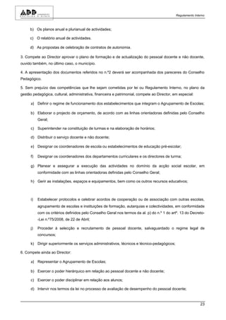 Regulamento Interno



     b) Os planos anual e plurianual de actividades;

     c) O relatório anual de actividades.

     d) As propostas de celebração de contratos de autonomia.

3. Compete ao Director aprovar o plano de formação e de actualização do pessoal docente e não docente,
ouvido também, no último caso, o município.

4. A apresentação dos documentos referidos no n.º2 deverá ser acompanhada dos pareceres do Conselho
Pedagógico.

5. Sem prejuízo das competências que lhe sejam cometidas por lei ou Regulamento Interno, no plano da
gestão pedagógica, cultural, administrativa, financeira e patrimonial, compete ao Director, em especial:

      a) Definir o regime de funcionamento dos estabelecimentos que integram o Agrupamento de Escolas;

      b) Elaborar o projecto de orçamento, de acordo com as linhas orientadoras definidas pelo Conselho
           Geral;

      c) Superintender na constituição de turmas e na elaboração de horários;

      d) Distribuir o serviço docente e não docente;

      e) Designar os coordenadores de escola ou estabelecimentos de educação pré-escolar;

      f)   Designar os coordenadores dos departamentos curriculares e os directores de turma;

      g) Planear e assegurar a execução das actividades no domínio da acção social escolar, em
           conformidade com as linhas orientadoras definidas pelo Conselho Geral;

      h) Gerir as instalações, espaços e equipamentos, bem como os outros recursos educativos;



      i)   Estabelecer protocolos e celebrar acordos de cooperação ou de associação com outras escolas,
           agrupamento de escolas e instituições de formação, autarquias e colectividades, em conformidade
           com os critérios definidos pelo Conselho Geral nos termos da al. p) do n.º 1 do artº. 13 do Decreto-
           -Lei n.º75/2008, de 22 de Abril;

      j)   Proceder à selecção e recrutamento de pessoal docente, salvaguardado o regime legal de
           concursos;

      k) Dirigir superiormente os serviços administrativos, técnicos e técnico-pedagógicos;

6. Compete ainda ao Director:

      a) Representar o Agrupamento de Escolas;

      b) Exercer o poder hierárquico em relação ao pessoal docente e não docente;

      c) Exercer o poder disciplinar em relação aos alunos;

      d) Intervir nos termos da lei no processo de avaliação de desempenho do pessoal docente;



                                                                                                              23
 