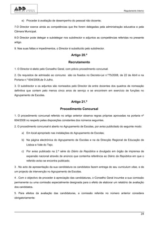 Regulamento Interno



      e) Proceder à avaliação de desempenho do pessoal não docente;

7.O Director exerce ainda as competências que lhe forem delegadas pela administração educativa e pela
Câmara Municipal.

8.O Director pode delegar e subdelegar nos subdirector e adjuntos as competências referidas no presente
artigo.

9. Nas suas faltas e impedimentos, o Director é substituído pelo subdirector.

                                                  Artigo 20.º

                                              Recrutamento

1. O Director é eleito pelo Conselho Geral, com prévio procedimento concursal.

2. Os requisitos de admissão ao concurso são os fixados no Decreto-Lei n.º75/2008, de 22 de Abril e na
Portaria n.º 604/2008,de 9 Julho.

3. O subdirector e os adjuntos são nomeados pelo Director de entre docentes dos quadros de nomeação
definitiva que contem pelo menos cinco anos de serviço e se encontrem em exercício de funções no
Agrupamento de Escolas.

                                                  Artigo 21.º

                                       Procedimento Concursal

1. O procedimento concursal referido no artigo anterior observa regras próprias aprovadas na portaria nº
604/2008 no respeito pelas disposições constantes dos números seguintes.

2. O procedimento concursal é aberto no Agrupamento de Escolas, por aviso publicitado do seguinte modo:

      a) Em local apropriado nas instalações do Agrupamento de Escolas;

      b) Na página electrónica do Agrupamento de Escolas e na da Direcção Regional de Educação de
          Lisboa e Vale do Tejo;

      c) Por aviso publicado na 2.ª série do Diário da República e divulgado em órgão de imprensa de
          expansão nacional através de anúncio que contenha referência ao Diário da República em que o
          referido aviso se encontra publicado.

3 . No acto de apresentação da sua candidatura os candidatos fazem entrega do seu curriculum vitae, e de
um projecto de intervenção no Agrupamento de Escolas.

4 . Com o objectivo de proceder à apreciação das candidaturas, o Conselho Geral incumbe a sua comissão
permanente ou uma comissão especialmente designada para o efeito de elaborar um relatório de avaliação
dos candidatos.

5. Para efeitos da avaliação das candidaturas, a comissão referida no número anterior considera
obrigatoriamente:




                                                                                                        24
 