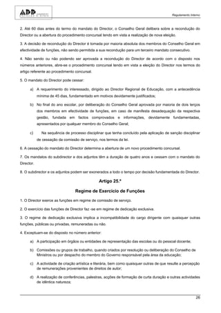 Regulamento Interno



2. Até 60 dias antes do termo do mandato do Director, o Conselho Geral delibera sobre a recondução do
Director ou a abertura do procedimento concursal tendo em vista a realização de nova eleição.

3. A decisão de recondução do Director é tomada por maioria absoluta dos membros do Conselho Geral em
efectividade de funções, não sendo permitida a sua recondução para um terceiro mandato consecutivo.

4. Não sendo ou não podendo ser aprovada a recondução do Director de acordo com o disposto nos
números anteriores, abre-se o procedimento concursal tendo em vista a eleição do Director nos termos do
artigo referente ao procedimento concursal.

5. O mandato do Director pode cessar:

      a) A requerimento do interessado, dirigido ao Director Regional de Educação, com a antecedência
            mínima de 45 dias, fundamentado em motivos devidamente justificados;

      b) No final do ano escolar, por deliberação do Conselho Geral aprovada por maioria de dois terços
            dos membros em efectividade de funções, em caso de manifesta desadequação da respectiva
            gestão, fundada em factos comprovados e informações, devidamente fundamentadas,
            apresentados por qualquer membro do Conselho Geral;

      c)      Na sequência de processo disciplinar que tenha concluído pela aplicação de sanção disciplinar
            de cessação da comissão de serviço, nos termos da lei.

6. A cessação do mandato do Director determina a abertura de um novo procedimento concursal.

7. Os mandatos do subdirector e dos adjuntos têm a duração de quatro anos e cessam com o mandato do
Director.

8. O subdirector e os adjuntos podem ser exonerados a todo o tempo por decisão fundamentada do Director.

                                                Artigo 25.º

                                  Regime de Exercício de Funções

1. O Director exerce as funções em regime de comissão de serviço.

2. O exercício das funções de Director faz -se em regime de dedicação exclusiva.

3. O regime de dedicação exclusiva implica a incompatibilidade do cargo dirigente com quaisquer outras
funções, públicas ou privadas, remuneradas ou não.

4. Exceptuam-se do disposto no número anterior:

      a) A participação em órgãos ou entidades de representação das escolas ou do pessoal docente;

      b) Comissões ou grupos de trabalho, quando criados por resolução ou deliberação do Conselho de
         Ministros ou por despacho do membro do Governo responsável pela área da educação;

      c) A actividade de criação artística e literária, bem como quaisquer outras de que resulte a percepção
         de remunerações provenientes de direitos de autor;

      d) A realização de conferências, palestras, acções de formação de curta duração e outras actividades
         de idêntica natureza;



                                                                                                           26
 