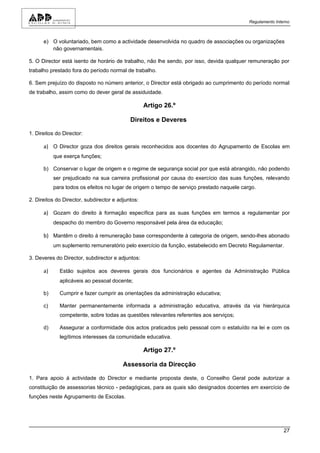 Regulamento Interno



      e) O voluntariado, bem como a actividade desenvolvida no quadro de associações ou organizações
         não governamentais.

5. O Director está isento de horário de trabalho, não lhe sendo, por isso, devida qualquer remuneração por
trabalho prestado fora do período normal de trabalho.

6. Sem prejuízo do disposto no número anterior, o Director está obrigado ao cumprimento do período normal
de trabalho, assim como do dever geral de assiduidade.

                                                   Artigo 26.º

                                            Direitos e Deveres

1. Direitos do Director:

      a) O Director goza dos direitos gerais reconhecidos aos docentes do Agrupamento de Escolas em
           que exerça funções;

      b) Conservar o lugar de origem e o regime de segurança social por que está abrangido, não podendo
           ser prejudicado na sua carreira profissional por causa do exercício das suas funções, relevando
           para todos os efeitos no lugar de origem o tempo de serviço prestado naquele cargo.

2. Direitos do Director, subdirector e adjuntos:

      a) Gozam do direito à formação específica para as suas funções em termos a regulamentar por
           despacho do membro do Governo responsável pela área da educação;

      b) Mantêm o direito à remuneração base correspondente à categoria de origem, sendo-lhes abonado
           um suplemento remuneratório pelo exercício da função, estabelecido em Decreto Regulamentar.

3. Deveres do Director, subdirector e adjuntos:

      a)     Estão sujeitos aos deveres gerais dos funcionários e agentes da Administração Pública
             aplicáveis ao pessoal docente;

      b)     Cumprir e fazer cumprir as orientações da administração educativa;

      c)     Manter permanentemente informada a administração educativa, através da via hierárquica
             competente, sobre todas as questões relevantes referentes aos serviços;

      d)     Assegurar a conformidade dos actos praticados pelo pessoal com o estatuído na lei e com os
             legítimos interesses da comunidade educativa.

                                                   Artigo 27.º

                                         Assessoria da Direcção

1. Para apoio à actividade do Director e mediante proposta deste, o Conselho Geral pode autorizar a
constituição de assessorias técnico - pedagógicas, para as quais são designados docentes em exercício de
funções neste Agrupamento de Escolas.




                                                                                                           27
 