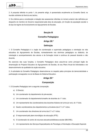 Regulamento Interno



2. A proposta referida no ponto 1, do presente artigo, é apresentada anualmente ao Conselho Geral, na
reunião ordinária do final do ano lectivo.

3. Os critérios para a constituição e dotação das assessorias referidas no número anterior são definidos por
despacho do membro do Governo responsável pela área da educação, em função da população escolar e
do tipo de regime de funcionamento do Agrupamento de Escolas.



                                                  Secção III

                                             Conselho Pedagógico

                                                  Artigo 28.º

                                                  Definição

1. O Conselho Pedagógico é o órgão de coordenação e supervisão pedagógica e orientação da vida
educativa do Agrupamento de Escolas, nomeadamente nos domínios pedagógico ou didáctico, de
orientação e acompanhamento dos alunos e da formação inicial e contínua do pessoal docente e não
docente.

No exercício das suas funções, o Conselho Pedagógico deve assumir-se como principal órgão de
dinamização do Projecto Educativo do Agrupamento de Escolas, do seu Plano Anual de Actividades e de
desenvolvimento da qualidade da acção educativa.

2. A actividade do Conselho Pedagógico desenvolve-se no respeito pelos princípios de democraticidade e
participação consagrados na Lei de Bases do Sistema Educativo.

                                                  Artigo 29.º

                                                Composição

1. O Conselho Pedagógico tem a seguinte composição:

      a) O Director;

      b) Um coordenador do departamento do pré-escolar;

      c) Um coordenador do departamento/conselho de docentes do 1.º ciclo;

      d) Um representante dos coordenadores dos docentes titulares de turma por ano, do 1.ºciclo;

      e) Quatro coordenadores dos departamentos curriculares dos 2.º e 3.º ciclos;

      f)   Um coordenador dos directores de turma dos 2.º e 3.º ciclos;

      g) O responsável pelo plano tecnológico da educação (PTE);

      h) O coordenador do centro de recursos educativos/biblioteca escolar (BE/CRE);

      i)   Um representante dos Serviços Especializados de Psicologia e Orientação e Educação Especial;


                                                                                                           28
 
