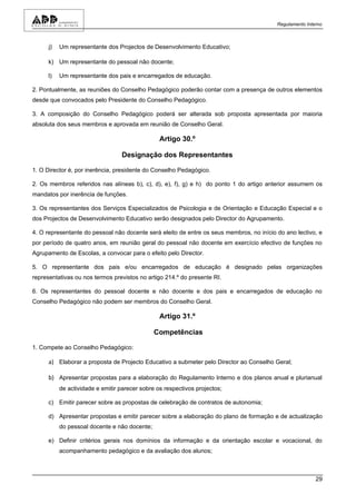 Regulamento Interno



      j)   Um representante dos Projectos de Desenvolvimento Educativo;

      k) Um representante do pessoal não docente;

      l)   Um representante dos pais e encarregados de educação.

2. Pontualmente, as reuniões do Conselho Pedagógico poderão contar com a presença de outros elementos
desde que convocados pelo Presidente do Conselho Pedagógico.

3. A composição do Conselho Pedagógico poderá ser alterada sob proposta apresentada por maioria
absoluta dos seus membros e aprovada em reunião de Conselho Geral.

                                                 Artigo 30.º

                                  Designação dos Representantes

1. O Director é, por inerência, presidente do Conselho Pedagógico.

2. Os membros referidos nas alíneas b), c), d), e), f), g) e h) do ponto 1 do artigo anterior assumem os
mandatos por inerência de funções.

3. Os representantes dos Serviços Especializados de Psicologia e de Orientação e Educação Especial e o
dos Projectos de Desenvolvimento Educativo serão designados pelo Director do Agrupamento.

4. O representante do pessoal não docente será eleito de entre os seus membros, no início do ano lectivo, e
por período de quatro anos, em reunião geral do pessoal não docente em exercício efectivo de funções no
Agrupamento de Escolas, a convocar para o efeito pelo Director.

5. O representante dos pais e/ou encarregados de educação é designado pelas organizações
representativas ou nos termos previstos no artigo 214.º do presente RI.

6. Os representantes do pessoal docente e não docente e dos pais e encarregados de educação no
Conselho Pedagógico não podem ser membros do Conselho Geral.

                                                 Artigo 31.º

                                               Competências

1. Compete ao Conselho Pedagógico:

      a) Elaborar a proposta de Projecto Educativo a submeter pelo Director ao Conselho Geral;

      b) Apresentar propostas para a elaboração do Regulamento Interno e dos planos anual e plurianual
           de actividade e emitir parecer sobre os respectivos projectos;

      c) Emitir parecer sobre as propostas de celebração de contratos de autonomia;

      d) Apresentar propostas e emitir parecer sobre a elaboração do plano de formação e de actualização
           do pessoal docente e não docente;

      e) Definir critérios gerais nos domínios da informação e da orientação escolar e vocacional, do
           acompanhamento pedagógico e da avaliação dos alunos;



                                                                                                          29
 