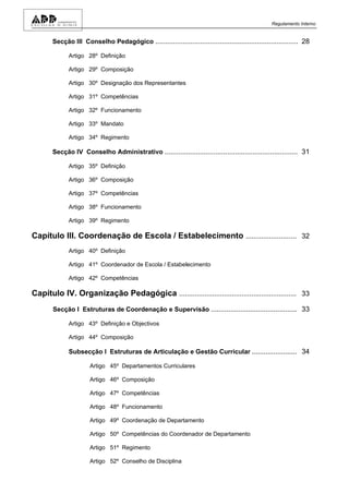 Regulamento Interno


       Secção III Conselho Pedagógico ......................................................................... 28

             Artigo 28º Definição

             Artigo 29º Composição

             Artigo 30º Designação dos Representantes

             Artigo 31º Competências

             Artigo 32º Funcionamento

             Artigo 33º Mandato

             Artigo 34º Regimento

       Secção IV Conselho Administrativo .................................................................... 31

             Artigo 35º Definição

             Artigo 36º Composição

             Artigo 37º Competências

             Artigo 38º Funcionamento

             Artigo 39º Regimento

Capítulo III. Coordenação de Escola / Estabelecimento .......................... 32
             Artigo 40º Definição

             Artigo 41º Coordenador de Escola / Estabelecimento

             Artigo 42º Competências

Capítulo IV. Organização Pedagógica ............................................................ 33
       Secção I Estruturas de Coordenação e Supervisão ............................................ 33

             Artigo 43º Definição e Objectivos

             Artigo 44º Composição

             Subsecção I Estruturas de Articulação e Gestão Curricular ....................... 34

                      Artigo 45º Departamentos Curriculares

                      Artigo 46º Composição

                      Artigo 47º Competências

                      Artigo 48º Funcionamento

                      Artigo 49º Coordenação de Departamento

                      Artigo 50º Competências do Coordenador de Departamento

                      Artigo 51º Regimento

                      Artigo 52º Conselho de Disciplina
 