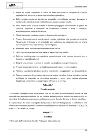 Regulamento Interno



      f)   Propor aos órgãos competentes a criação de áreas disciplinares ou disciplinas de conteúdo
           regional e local, bem como as respectivas estruturas programáticas;

      g) Definir princípios gerais nos domínios da articulação e diversificação curricular, dos apoios e
           complementos educativos e das modalidades especiais de educação escolar;

      h) Emitir parecer sobre qualquer matéria de natureza pedagógica nomeadamente de gestão de
           currículos, programas e actividades de complemento curricular e sobre a orientação,
           acompanhamento e avaliação dos alunos;

      i)   Adoptar os manuais escolares, ouvidos os departamentos curriculares;

      j)   Propor o desenvolvimento de experiências de inovação pedagógica e de formação, no âmbito do
           Agrupamento de Escolas e em articulação com instituições ou estabelecimentos de ensino
           superior vocacionados para a formação e a investigação;

      k) Promover e apoiar iniciativas de natureza formativa e cultural;

      l)   Definir os critérios gerais a que deve obedecer a elaboração dos horários;

      m) Definir os requisitos para a contratação de pessoal docente e não docente, de acordo com o
           disposto na legislação aplicável;

      n) Designar uma comissão no sentido de proceder à avaliação de desempenho docente;

      o) Proceder ao acompanhamento e avaliação das suas deliberações e recomendações;

      p) Ratificar a segunda retenção de um aluno no mesmo ciclo, à excepção do 9.º ano de escolaridade;

      q) Elaborar o regimento dos conselhos de turma de carácter disciplinar do qual deverão constar as
           actividades de integração na comunidade educativa a propor como medidas educativas
           disciplinares, em harmonia com os princípios definidos na lei em vigor.

                                                 Artigo 32.º

                                               Funcionamento

1. O Conselho Pedagógico reúne ordinariamente uma vez por mês e extraordinariamente sempre que seja
convocado pelo respectivo presidente, por sua iniciativa, a requerimento de um terço dos seus membros em
efectividade de funções ou sempre que um pedido de parecer do Conselho Geral ou do Director o justifique.

2. A representação dos pais e encarregados de educação no Conselho Pedagógico faz-se no âmbito de uma
comissão especializada que participa no exercício das competências previstas nas alíneas a), b), e), f), j) e l)
do art.º 33.º do Decreto Lei 75/2008.

                                                 Artigo 33.º

                                                  Mandato

1. O mandato do Presidente do Conselho Pedagógico é de quatro anos.




                                                                                                              30
 