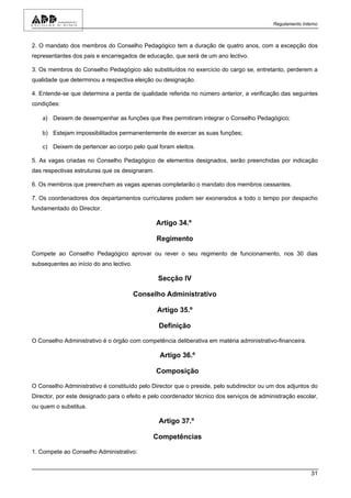 Regulamento Interno



2. O mandato dos membros do Conselho Pedagógico tem a duração de quatro anos, com a excepção dos
representantes dos pais e encarregados de educação, que será de um ano lectivo.

3. Os membros do Conselho Pedagógico são substituídos no exercício do cargo se, entretanto, perderem a
qualidade que determinou a respectiva eleição ou designação.

4. Entende-se que determina a perda de qualidade referida no número anterior, a verificação das seguintes
condições:

    a) Deixem de desempenhar as funções que lhes permitiram integrar o Conselho Pedagógico;

    b) Estejam impossibilitados permanentemente de exercer as suas funções;

    c) Deixem de pertencer ao corpo pelo qual foram eleitos.

5. As vagas criadas no Conselho Pedagógico de elementos designados, serão preenchidas por indicação
das respectivas estruturas que os designaram.

6. Os membros que preencham as vagas apenas completarão o mandato dos membros cessantes.

7. Os coordenadores dos departamentos curriculares podem ser exonerados a todo o tempo por despacho
fundamentado do Director.

                                                Artigo 34.º

                                                Regimento

Compete ao Conselho Pedagógico aprovar ou rever o seu regimento de funcionamento, nos 30 dias
subsequentes ao início do ano lectivo.

                                                Secção IV

                                         Conselho Administrativo

                                                Artigo 35.º

                                                Definição

O Conselho Administrativo é o órgão com competência deliberativa em matéria administrativo-financeira.

                                                 Artigo 36.º

                                                Composição

O Conselho Administrativo é constituído pelo Director que o preside, pelo subdirector ou um dos adjuntos do
Director, por este designado para o efeito e pelo coordenador técnico dos serviços de administração escolar,
ou quem o substitua.

                                                Artigo 37.º

                                              Competências

1. Compete ao Conselho Administrativo:


                                                                                                           31
 