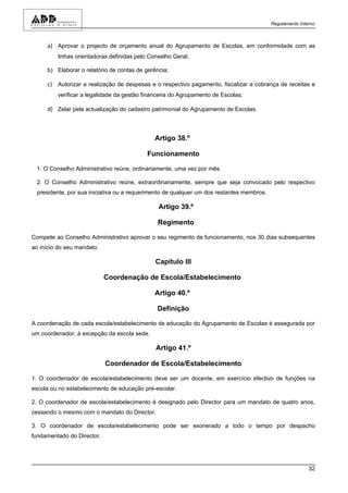 Regulamento Interno



     a) Aprovar o projecto de orçamento anual do Agrupamento de Escolas, em conformidade com as
         linhas orientadoras definidas pelo Conselho Geral;

     b) Elaborar o relatório de contas de gerência;

     c) Autorizar a realização de despesas e o respectivo pagamento, fiscalizar a cobrança de receitas e
         verificar a legalidade da gestão financeira do Agrupamento de Escolas;

     d) Zelar pela actualização do cadastro patrimonial do Agrupamento de Escolas.



                                              Artigo 38.º

                                           Funcionamento

 1. O Conselho Administrativo reúne, ordinariamente, uma vez por mês.

 2. O Conselho Administrativo reúne, extraordinariamente, sempre que seja convocado pelo respectivo
 presidente, por sua iniciativa ou a requerimento de qualquer um dos restantes membros.

                                               Artigo 39.º

                                               Regimento

Compete ao Conselho Administrativo aprovar o seu regimento de funcionamento, nos 30 dias subsequentes
ao início do seu mandato.

                                              Capítulo III

                            Coordenação de Escola/Estabelecimento

                                              Artigo 40.º

                                               Definição

A coordenação de cada escola/estabelecimento de educação do Agrupamento de Escolas é assegurada por
um coordenador, à excepção da escola sede.

                                              Artigo 41.º

                            Coordenador de Escola/Estabelecimento

1. O coordenador de escola/estabelecimento deve ser um docente, em exercício efectivo de funções na
escola ou no estabelecimento de educação pré-escolar.

2. O coordenador de escola/estabelecimento é designado pelo Director para um mandato de quatro anos,
cessando o mesmo com o mandato do Director.

3. O coordenador de escola/estabelecimento pode ser exonerado a todo o tempo por despacho
fundamentado do Director.




                                                                                                          32
 