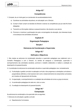 Regulamento Interno



                                                     Artigo 42.º

                                                Competências

1. Compete, de um modo geral, ao coordenador de escola/estabelecimento:

      a) Coordenar as actividades educativas, em articulação com o Director;

      b) Cumprir e fazer cumprir as decisões do Director e exercer as competências que por este lhe forem
          delegadas;

      c) Transmitir as informações relativas a pessoal docente e não docente e aos alunos;

      d) Promover e incentivar a participação dos pais e encarregados de educação, dos interesses locais
          e da autarquia nas actividades educativas.

                                                    Capítulo IV

                                        Organização Pedagógica

                                                     Secção I

                             Estruturas de Coordenação e Supervisão

                                                    Artigo 43.º

                                         Definição e Objectivos

1. São criadas as estruturas de coordenação educativa e supervisão pedagógica que colaboram com o
Conselho Pedagógico e com o Director, no sentido de assegurar a coordenação, supervisão e
acompanhamento das actividades escolares, promover o trabalho colaborativo e realizar a avaliação de
desempenho do pessoal docente.

2. A constituição de estruturas de coordenação educativa e supervisão pedagógica visa, nomeadamente:

    a) A articulação e gestão curricular na aplicação currículo e dos programas e orientações curriculares e
        programáticas definidos a nível nacional, bem como o desenvolvimento de componentes curriculares
        por iniciativa do Agrupamento de Escolas;

    b) A organização, o acompanhamento e a avaliação das actividades de turma ou grupo de alunos;

    c) A coordenação pedagógica de cada ano, ciclo ou curso;

    d) A avaliação de desempenho do pessoal docente.

                                                    Artigo 44.º
                                                Composição
As estruturas de coordenação e de supervisão são as seguintes:
1. Estruturas de articulação e gestão curricular:

    a) Departamentos Curriculares;



                                                                                                           33
 