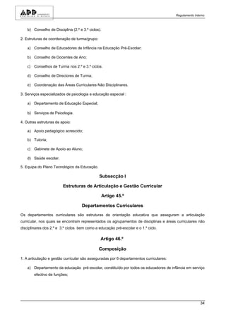 Regulamento Interno



    b) Conselho de Disciplina (2.º e 3.º ciclos).

2. Estruturas de coordenação de turma/grupo:

    a) Conselho de Educadores de Infância na Educação Pré-Escolar;

    b) Conselho de Docentes de Ano;

    c) Conselhos de Turma nos 2.º e 3.º ciclos.

    d) Conselho de Directores de Turma;

    e) Coordenação das Áreas Curriculares Não Disciplinares.

3. Serviços especializados de psicologia e educação especial :

    a) Departamento de Educação Especial;

    b) Serviços de Psicologia.

4. Outras estruturas de apoio:

    a) Apoio pedagógico acrescido;

    b) Tutoria;

    c) Gabinete de Apoio ao Aluno;

    d) Saúde escolar.

5. Equipa do Plano Tecnológico da Educação.

                                               Subsecção I

                         Estruturas de Articulação e Gestão Curricular

                                                Artigo 45.º

                                     Departamentos Curriculares

Os departamentos curriculares são estruturas de orientação educativa que asseguram a articulação
curricular, nos quais se encontram representados os agrupamentos de disciplinas e áreas curriculares não
disciplinares dos 2.º e 3.º ciclos bem como a educação pré-escolar e o 1.º ciclo.

                                                Artigo 46.º

                                               Composição

1. A articulação e gestão curricular são asseguradas por 6 departamentos curriculares:

    a) Departamento da educação pré-escolar, constituído por todos os educadores de infância em serviço
        efectivo de funções;




                                                                                                         34
 