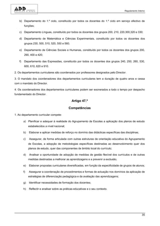 Regulamento Interno



   b) Departamento do 1.º ciclo, constituído por todos os docentes do 1.º ciclo em serviço efectivo de
        funções;

   c) Departamento Línguas, constituído por todos os docentes dos grupos 200, 210, 220,300,320 e 330;

   d) Departamento de Matemática e Ciências Experimentais, constituído por todos os docentes dos
        grupos 230, 500, 510, 520, 550 e 560;

   e) Departamento de Ciências Sociais e Humanas, constituído por todos os docentes dos grupos 200,
        290, 400 e 420;

   f)   Departamento das Expressões, constituído por todos os docentes dos grupos 240, 250, 260, 530,
        600, 610, 620 e 910.

2. Os departamentos curriculares são coordenados por professores designados pelo Director.

3. O mandato dos coordenadores dos departamentos curriculares tem a duração de quatro anos e cessa
com o mandato do Director.

4. Os coordenadores dos departamentos curriculares podem ser exonerados a todo o tempo por despacho
fundamentado do Director.

                                                 Artigo 47.º

                                               Competências

1. Ao departamento curricular compete:

        a) Planificar e adequar à realidade do Agrupamento de Escolas a aplicação dos planos de estudo
             estabelecidos a nível nacional;

        b)   Elaborar e aplicar medidas de reforço no domínio das didácticas específicas das disciplinas;

        c)   Assegurar, de forma articulada com outras estruturas de orientação educativa do Agrupamento
             de Escolas, a adopção de metodologias específicas destinadas ao desenvolvimento quer dos
             planos de estudo, quer das componentes de âmbito local do currículo;

        d)   Analisar a oportunidade de adopção de medidas de gestão flexível dos currículos e de outras
             medidas destinadas a melhorar as aprendizagens e a prevenir a exclusão;

        e)   Elaborar propostas curriculares diversificadas, em função da especificidade de grupos de alunos;

        f)   Assegurar a coordenação de procedimentos e formas de actuação nos domínios da aplicação de
             estratégias de diferenciação pedagógica e da avaliação das aprendizagens;

        g)   Identificar necessidades de formação dos docentes;

        h)   Reflectir e analisar sobre as práticas educativas e o seu contexto.




                                                                                                             35
 