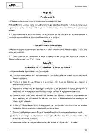 Regulamento Interno



                                                  Artigo 48.º

                                                 Funcionamento

1.O departamento curricular reúne, ordinariamente, uma vez por período.

2. O departamento curricular reúne, extraordinariamente, por decisão do Conselho Pedagógico, sempre que
seja convocado pelo respectivo coordenador, por sua iniciativa ou a requerimento de um terço dos seus
membros.

3. O departamento pode reunir em plenário ou parcialmente, por disciplina e/ou por anos sempre que o
coordenador ou os delegados tenham matéria específicas a coordenar.

                                                   Artigo 49.º

                                    Coordenação de Departamento

1. O Director designa um coordenador de entre os docentes em serviço efectivo de funções no 1.º ciclo e na
educação pré-escolar.

2. O Director designa um coordenador de entre os delegados dos grupos disciplinares que integram o
departamento curricular, nos 2.º e 3.º ciclos.

                                                   Artigo 50.º

                        Competências do Coordenador de Departamento

1. Ao coordenador de departamento curricular compete:

  a) Promover uma nova relação dos professores com o currículo que facilite uma abordagem transversal
       das aprendizagens;

  b) Promover a troca de experiências e a cooperação entre todos os docentes que integram o
       departamento curricular;

  c) Assegurar a coordenação das orientações curriculares e dos programas de estudo, promovendo a
       adequação dos seus objectivos e conteúdos à situação concreta do Agrupamento de Escolas;

  d) Promover a articulação com outras estruturas de orientação educativa ou serviços especializados de
       apoio educativo do Agrupamento de Escolas, com vista ao desenvolvimento de estratégias de
       diferenciação pedagógica;

  e) Propor ao Conselho Pedagógico o desenvolvimento de componentes curriculares locais e a adopção
       de medidas destinadas a melhorar as aprendizagens dos alunos;

  f)   Cooperar na elaboração, desenvolvimento e avaliação dos instrumentos de autonomia da escola;

  g) Promover a realização de actividades de investigação, reflexão e de estudo, visando a melhoria da
       qualidade das práticas educativas;

  h) Assumir as funções de delegado da disciplina/grupo em que se integra nos 2.º e 3.º ciclos;



                                                                                                          36
 