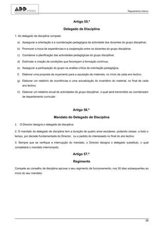 Regulamento Interno



                                               Artigo 55.º

                                        Delegado de Disciplina

1. Ao delegado de disciplina compete:

 a) Assegurar a orientação e a coordenação pedagógica da actividade dos docentes do grupo disciplinar;

 b) Promover a troca de experiências e a cooperação entre os docentes do grupo disciplinar;

 c) Coordenar a planificação das actividades pedagógicas do grupo disciplinar;

 d) Estimular a criação de condições que favoreçam a formação contínua;

 e) Assegurar a participação do grupo na análise crítica da orientação pedagógica;

 f)   Elaborar uma proposta de orçamento para a aquisição de materiais, no início de cada ano lectivo;

 g) Elaborar um relatório de ocorrências e uma actualização do inventário do material, no final de cada
      ano lectivo;

 h) Elaborar um relatório anual de actividades do grupo disciplinar, o qual será transmitido ao coordenador
      de departamento curricular.



                                              Artigo 56.º

                               Mandato do Delegado de Disciplina

1. O Director designa o delegado de disciplina;

2. O mandato do delegado de disciplina tem a duração de quatro anos escolares, podendo cessar, a todo o
tempo, por decisão fundamentada do Director, ou a pedido do interessado no final do ano lectivo.

3. Sempre que se verifique a interrupção do mandato, o Director designa o delegado substituto, o qual
completará o mandato interrompido.

                                              Artigo 57.º

                                              Regimento

Compete ao conselho de disciplina aprovar o seu regimento de funcionamento, nos 30 dias subsequentes ao
início do seu mandato.




                                                                                                          38
 