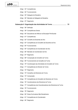 Regulamento Interno


       Artigo 53º Competências

       Artigo 54º Funcionamento

       Artigo 55º Delegado de Disciplina

       Artigo 56º Mandato do Delegado de Disciplina

       Artigo 57º Regimento

Subsecção II Organização das Actividades de Turma ................................ 38

       Artigo 58º Definição

       Artigo 59º Competências Gerais

       Artigo 60º Educadoras de Infância na Educação Pré-Escolar

       Artigo 61º Competências

       Artigo 62º Conselho de Docentes de Ano

       Artigo 63º Competências do Conselho de Docentes de Ano

       Artigo 64º Funcionamento

       Artigo 65º Competências do Coordenador de Ano

       Artigo 66º Mandato do Coordenador de Ano

       Artigo 67º Regimento

       Artigo 68º Composição do Conselho de Turma

       Artigo 69º Funcionamento do Conselho de Turma

       Artigo 70º Coordenação das Actividades do Conselho de Turma

       Artigo 71º Competências do Director de Turma

       Artigo 72º Regimento

       Artigo 73º Conselhos de Directores de Turma

       Artigo 74º Composição

       Artigo 75º Competências do Conselho de Directores de Turma

       Artigo 76º Coordenadores dos Directores de Turma

       Artigo 77º Competências dos Cooordenadores dos Directores de Turma

       Artigo 78º Funcionamento

       Artigo 79º Regimento

       Artigo 80º Áreas Curriculares Não Disciplinares

       Artigo 81º Competências do Coordenador

       Artigo 82º Regimento
 