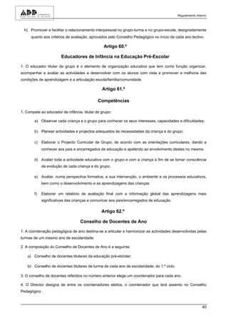 Regulamento Interno



  h) Promover e facilitar o relacionamento interpessoal no grupo-turma e no grupo-escola, designadamente
      quanto aos critérios de avaliação, aprovados pelo Conselho Pedagógico no início de cada ano lectivo.

                                                Artigo 60.º

                        Educadores de Infância na Educação Pré-Escolar

1. O educador titular de grupo é o elemento de organização educativa que tem como função organizar,
acompanhar e avaliar as actividades a desenvolver com os alunos com vista a promover a melhoria das
condições de aprendizagem e a articulação escola/família/comunidade.

                                               Artigo 61.º

                                             Competências

1. Compete ao educador de infância, titular de grupo:

        a) Observar cada criança e o grupo para conhecer os seus interesses, capacidades e dificuldades;

        b) Planear actividades e projectos adequados às necessidades da criança e do grupo;

        c) Elaborar o Projecto Curricular de Grupo, de acordo com as orientações curriculares, dando a
             conhecer aos pais e encarregados de educação e apelando ao envolvimento destes no mesmo.

        d) Avaliar toda a actividade educativa com o grupo e com a criança a fim de se tomar consciência
             da evolução de cada criança e do grupo;

        e) Avaliar, numa perspectiva formativa, a sua intervenção, o ambiente e os processos educativos,
             bem como o desenvolvimento e as aprendizagens das crianças

        f)   Elaborar um relatório de avaliação final com a informação global das aprendizagens mais
             significativas das crianças e comunicar aos pais/encarregados de educação.

                                               Artigo 62.º

                                   Conselho de Docentes de Ano

1. A coordenação pedagógica de ano destina-se a articular e harmonizar as actividades desenvolvidas pelas
turmas de um mesmo ano de escolaridade.

2. A composição do Conselho de Docentes de Ano é a seguinte:

    a) Conselho de docentes titulares da educação pré-escolar;

    b) Conselho de docentes titulares de turma de cada ano de escolaridade, do 1.º ciclo.

3. O conselho de docentes referidos no número anterior elege um coordenador para cada ano.

4. O Director designa de entre os coordenadores eleitos, o coordenador que terá assento no Conselho
Pedagógico .



                                                                                                            40
 
