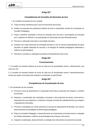 Regulamento Interno



                                               Artigo 63.º

                       Competências do Conselho de Docentes de Ano

   1. Ao conselho de docentes de ano compete:

   a) Traçar as linhas orientadras para o bom funcionamento das turmas;

   b) Analisar as propostas dos professores titulares de turma e submetê-las, através do coordenador ao
        Conselho Pedagógico;

   c) Propor e planificar actividades e formas de actuação junto dos pais e encarregados de educação
        com o objectivo de melhorar a sua participação da vida escolar dos seus filhos/educandos;

   d) Promover a interacção entre toda a comunidade educativa;

   e) Cooperar com outras estruturas de orientação educativa e com os serviços especializados de apoio
        educativo na gestão adequada de recursos e na adopção de medidas pedagógicas destinadas a
        melhorar as aprendizagens;

   f)   Dinamizar e coordenar a realização de projectos interdisciplinares das turmas.

                                               Artigo 64.º

                                            Funcionamento

1. O conselho de docentes titulares de turma de cada ano de escolaridade reúnem, ordinariamente, seis
vezes por ano.

2. O conselho de docentes titulares de turma de cada ano de escolaridade reúnem, extraordinariamente,
sempre que sejam convocados pelo respectivo coordenador ou pelo Director.

                                               Artigo 65.º

                             Competências do Coordenador de Ano

1. Ao coordenador de ano compete:

   a) Promover a troca de experiências e a cooperação entre todos os docentes que integram o conselho
        de docentes;

   b) Assegurar a coordenação das orientações curriculares e dos programas de estudo, promovendo a
        adequação dos seus objectivos e conteúdos à situação concreta dos estabelecimentos que integram
        o Agrupamento de Escolas;

   c) Promover a articulação com outras estruturas ou serviços do Agrupamento de Escolas, com vista ao
        desenvolvimento de estratégias de diferenciação pedagógica;

   d) Propor ao Conselho Pedagógico o desenvolvimento de componentes curriculares locais e a adopção
        de medidas destinadas a melhorar as aprendizagens das crianças e dos alunos;

   e) Cooperar na elaboração, desenvolvimento e avaliação dos instrumentos de autonomia da escola;


                                                                                                          41
 